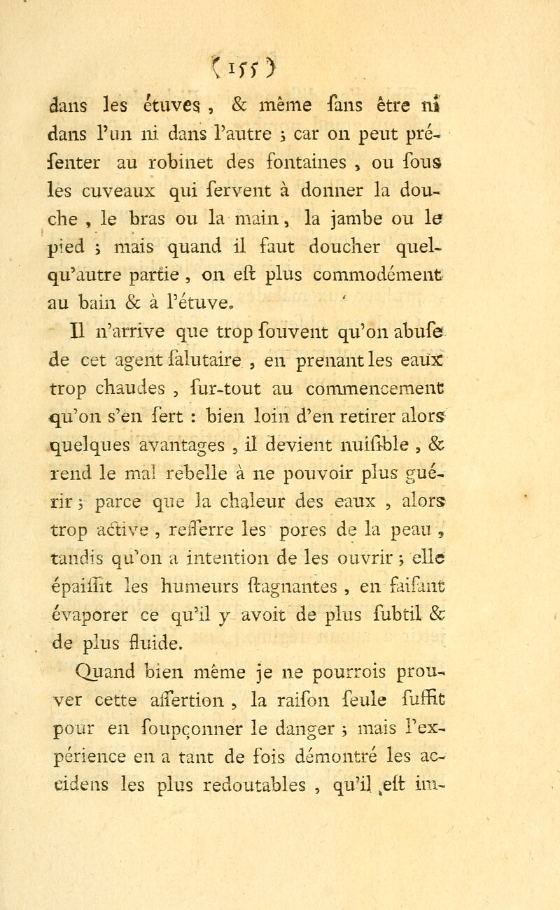 ( If; > dans les étuves , & même fans être nî dans l'un ni dans l'autre 5 car on peut pré- fenter au robinet des fontaines , ou fous les cuveaux qui fervent à donner la dou- che , le bras ou la main, la jambe ou le pied ', mais quand il faut doucher quel- qu'autre partie , on eft plus commodément au bain & à rétuve» Il n'arrive que trop fouvent qu'on abufe de cet agent falutaire , en prenant les eaiix trop chaudes , fur-tout au commencement qu'on s'en fert : bien loin d'en retirer alors^ quelques avantages , il devient nuiiîble , & rend le mal rebelle à ne pouvoir plus gué- rir 5 parce que la chaleur des eaux , alors trop active , reiTerre les pores de la peau 5 tandis qu'on a intention de les ouvrir ; elle épaiilit les humeurs Gagnantes , en fiifant évaporer ce qu'il y avoit de plus fubtil & de plus fluide. Quand bien même je ne pourrois prou- ver cette aifertion 5 la raifon feule fuffit pour en foupconner le danger j mais Tex- périence en a tant de fois démontré les ac- cidens les plus redoutables , qu'il .eft im-