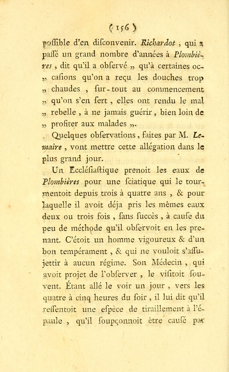 poffible â\en difcoavenir. Rtcharâot , qui 5 palTé un grand nombre d'années à Flombiè^ res 5 dit qu'il a obfervé 35 qu'à certaines oc- 55 cafions qu'on a requ les douches trop 53 chaudes , fur-tout au commencement 55 qu'on s'en fert , elles ont rendu le mal 33 rebelle , à ne jamais guérir, bien loin de 53 profiter aux malades 3,. , Quelques obfervations , faites par M. Le-^ maire , vont mettre cette allégation dans le plus grand jour. Un Eccléfîaftique prenoit les eaux de Tlomhisres pour une fciatique qui le tour- snentoit depuis trois à quatre ans , & pour laquelle il avoit déjà pris les mêmes eaux deux ou trois fois , fans fuccès , à caufe du peu de méthode qu'il obfervoit en les pre- nant. C'étoit un homme vigoureux & d'un bon tempérament , & qui ne vouloit s'affu- jettir à aucun régime. Son Médecin , qui avoit projet de l'obferver , le vidtoit fou- vent. Etant allé le voir un jour , vers les quatre à cinq heures du foir , il lui dit qu'il xelfentoit une efpèce de tiraillement à l'é- paule > qu'il foupçomioit être caufé pac