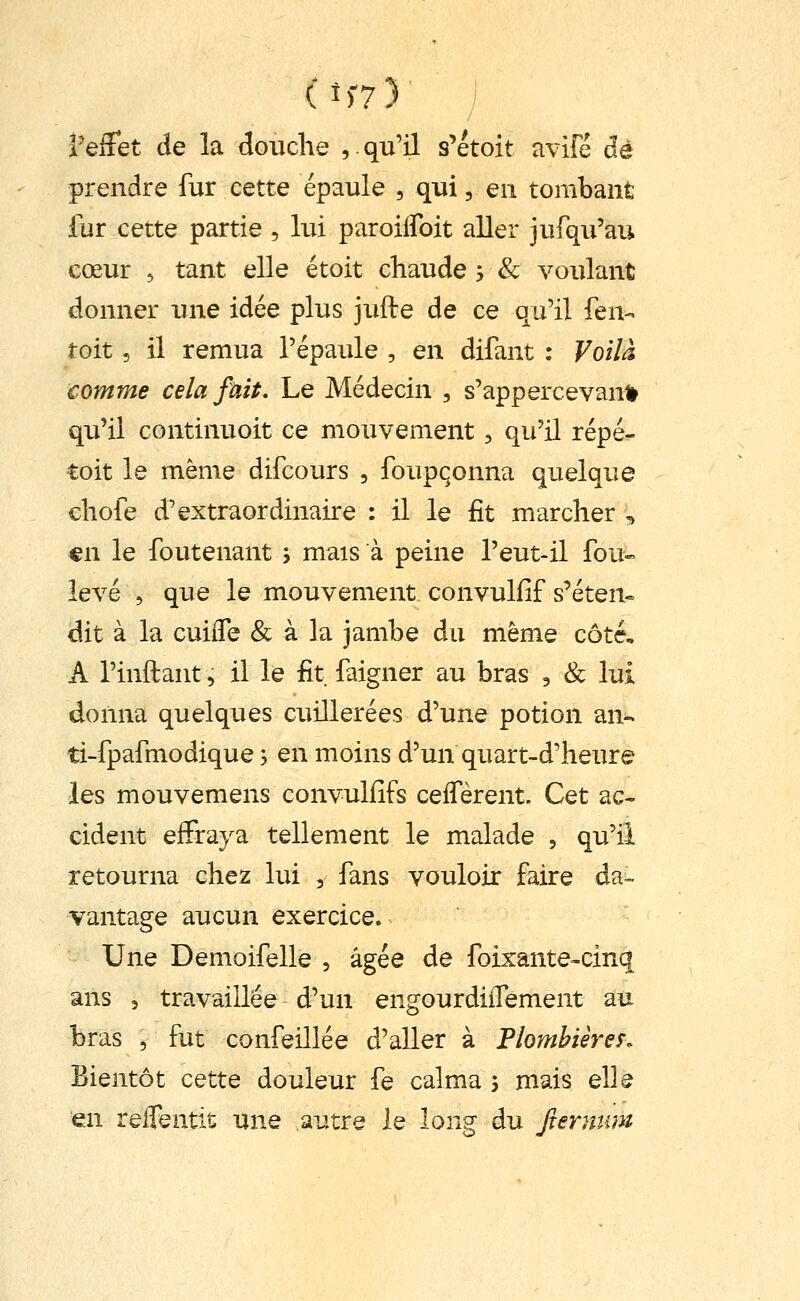 (t)-7) l'effet de la douche , qu'il s'étoit avife dé prendre fur cette épaule , qui, en tombant fur cette partie , lui paroiifoit aller jufqu'aii cœur , tant elle étoit chaude j & voulant donner une idée plus jufte de ce qu'il fen- toit 5 il remua l'épaule , en difant : Voilà comme cela fait. Le Médecin , s'appercevann qu'il continuoit ce mouvement, qu'il répé- toit le même difcours , foupqonna quelque cliofe d'extraordinaire : il le fit marcher , €n le foutenant ; mais à peine l'eut-il fou- levé 5 que le mouvement convulfif s'éten« dit à la cuiiTe & à la jambe du même côté, A l'inftant 5 il le fit faigner au bras , & lui donna quelques cuillerées d'une potion an-, ti-fpafmodique -, en moins d'un quart-d'heure les mouvemens convuliîfs ceiTèrent. Cet ac- cident effraya tellement le malade , qu'il retourna chez lui , fans vouloir faire da- vantage aucun exercice. Une Demoifelle , âgée de foixante-cinq ans 5 travaillée d'un engourdiiTement au bras , fut confeillée d'aller à Plombières. Bientôt cette douleur fe calma 3 mais elle en reflentit une autre le long du fiernum