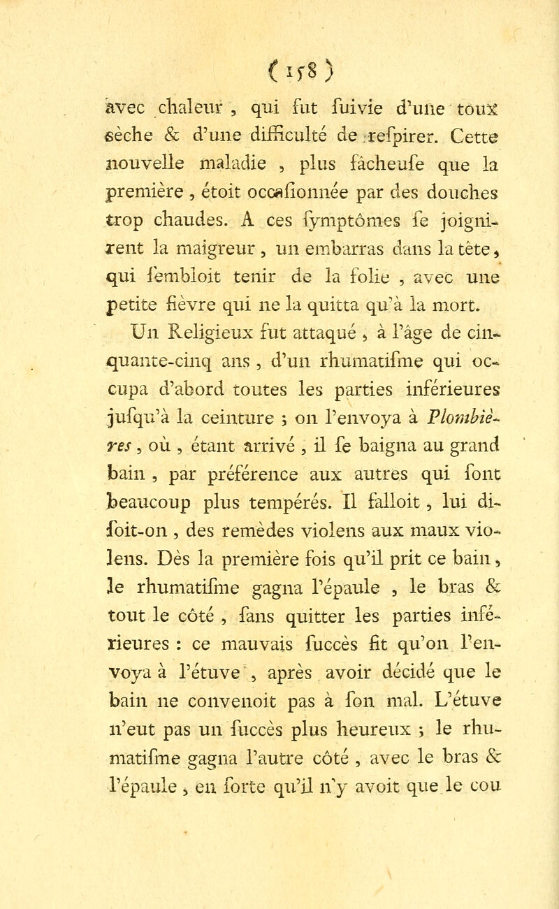 (if8) avec clialeiir 5 qui fut fui vie d'une tôu5^ eèche Se d'une difRculté de refpirer. Cette nouvelle maladie , plus fàcheufe que la première , étoit occ«iionnée par des douches trop chaudes. A ces fymptômes fe joigni- rent la maigreur , un embarras dans la tète ^ qui lembioit tenir de la folie , avec une petite fièvre qui ne la quitta qu'à la mort. Un Religieux fut attaqué ^ à Tâge de cin* quante-cinq ans, d'un rhumatifme qui oc* Gupa d'abord toutes les parties inférieures jufqu'à la ceinture ; on l'envoya à Plombiè- res 5 où 5 étant arrivé , il fe baigna au grand bain , par préférence aux autres qui font beaucoup plus tempérés. Il falloit ^ lui di- foit-on , des remèdes violens aux maux vio- lens. Dès la première fois qu'il prit ce bain ^ le rhumatifme gagna l'épaule , le bras & tout le côté , fans quitter les parties infé- rieures : ce mauvais fuccès fit qu'on l'en- voya à l'étuve 5 après avoir décidé que le bain ne convenoit pas à fon mal. L'étuve n'eut pas un fuccès plus heureux ; le rhu- matifme gagna l'autre côté , avec le bras & l'épaule 5 en forte qu'il ny avoit que,le cou