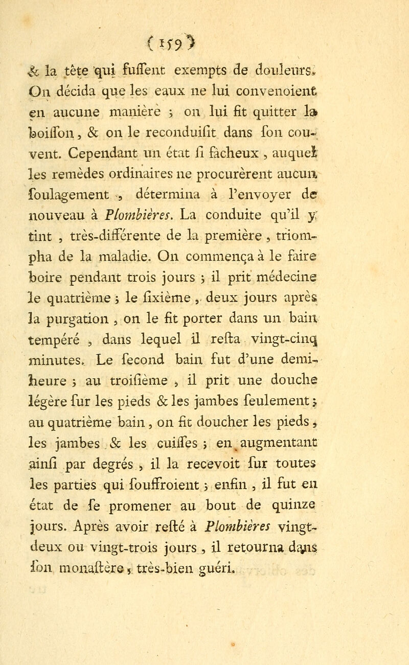 ( if9> Se la tête qui fuffent exempts de douleurs* On décida que les eaux ne lui convenoient en aucune manière j on lui fit quitter 1» feoiflon 5 & on le reconduifit dans fon cou* vent. Cependant un état fi fâcheux , auquel les remèdes ordinaires ne procurèrent aucua foulagement , détermina à l'envoyer de nouveau à Plombières. La conduite qu'il y: tint , très-dilFérente de la première , triom- pha de la maladie. On commença à le faire boire pendant trois jours , il prit médecine le quatrième j le fixième , deux jours après îa purgation , on le fit porter dans un bain tempéré , dans lequel il refta vingt-cinq minutes. Le fécond bain fut d'une demi- heure ; au troifième ^ il prit une douche légère fur les pieds &les jambes feulement? au quatrième bain, on fit doucher les pieds, les jambes , & les cuifles j en ^ augmentant liinfi par degrés , il la recevoit fur toutes les parties qui foufFroient -, enfin , il fut en état de fe promener au bout de quinze jours. Après avoir refté à Flomhières vingt-- deux ou vingt-trois jours, il retourna d^is fon monaftère 5 très^bien guéri.