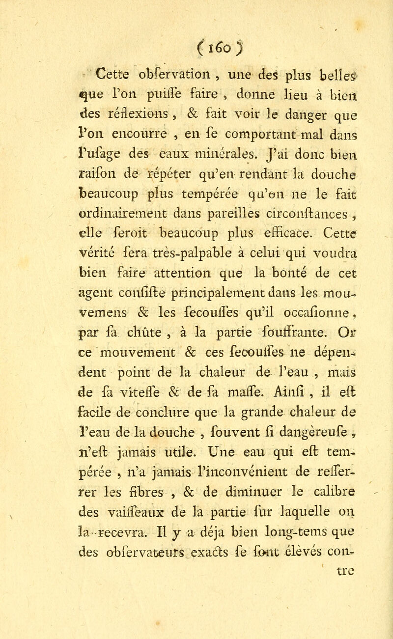 ( i6o ) - Cette obfervation , une des plus belles que Ton puiiTe faire ^ donne lieu à bien des réflexions , & fait voir le danger que Ton encourre , en fe comportant mal dans Tufage des eaux minérales. J'ai donc bien raifon de répéter qu'en rendant la douche beaucoup plus tempérée qu'on ne le fait ordinairement dans pareilles circonftances ^ elle feroit beaucoup plus eiïicace. Cette vérité fera très-palpable à celui qui voudra bien faire attention que la bonté de cet agent confiffce^ principalement dans les mou- vemens & les fecoulTes qu'il occallonne. par la chute , à la partie fouiïrante. Or ce mouvement 8c ces fecouiTes ne dépens dent point de la chaleur de l'eau , mais de fa vîtelTe & de fa malTe. Ainfî , il eft facile de conclure que la grande chaleur de l'eau de la douche ^ fouvent fi dangèreufe , n'eft jamais utile. Une eau qui eft tem- pérée 5 n'a jamais l'inconvénient de relTer- rer les fibres , & de diminuer le calibre des vaiifeaux de la partie fur laquelle on la recevra. Il y a déjà bien long-tems que des obfervateurs.exads fe fo-nt élevés con- tre