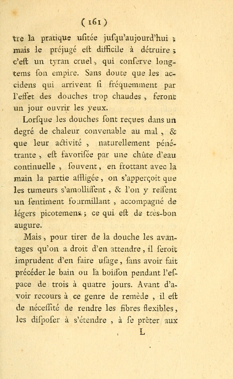 tre la pratique ufitée jufqu'aujourd^ui ï îTiais le préjugé eit difficile à détruire > c'eit un tyran cruel, qui conferve long- tems fon empire. Sans doute que les ac- cidens qui arrivent fi fréquemment par TeiFet des douches trop chaudes , feront un jour ouvrir les yeux. Lorfque les douches font reï;ues dans un degré de chaleur convenable au mal , & que leur adivité , naturellement péné- trante , eft favorifée par une chute d'eau continuelle , fou vent, en frottant avec la main la partie affligée, on s'apperqoit que les tumeurs s'amolliiTent , & Ton y relfent un fentiment fourmillant , accompagné de légers picotement j ce qui eft d@ très^bon augure. Mais, pour tirer de la douche les avan- tages qu'on a droit d'en attendre , il fer oit imprudent d'en faire ufage, lans avoir fait précéder le bain ou la boiiTon pendant l'ef- pace de trois à quatre jours. Avant d'a- voir recours à ce genre de remède , il eft de nécefîité de rendre les fibres flexibles, les difpofer à s'étendre , à fe prêter aux L