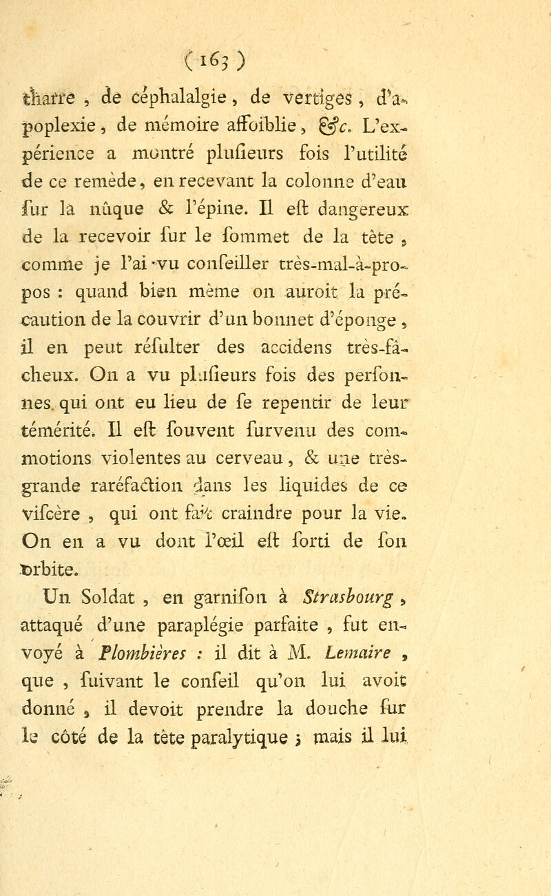 ( 1^3 ) tWfé , dé céphalalgie > de vertiges, d'à-. poplexie , de mémoire aifoiblie, &c. L'ex- périence a montré pliiHeurs fois l'utilité de ce remède, en recevant la colonne d'eau fur la nuque & l'épine. Il eft dangereux de la recevoir fur le fommet de la tête » comme je l'ai-vu confeiller très-mal-à-pro- pos : quand bien même on auroit la pré- caution de la couvrir d'un bonnet d'épongé, il en peut réfulter des accidens très-fâ- cheux. On a vu plafieurs fois des perfon- lies, qui ont eu lieu de fe repentir de leur témérité. Il eft fouvent furvenu des com* motions violentes au cerveau, & une très- grande raréfadion dans les liquides de ce Vifcère , qui ont fa^-t craindre pour la vie» On en a vu dont l'œil eft forti de fon îDrbite. Un Soldat , en garnifon à Strasbourg > attaqué d'une paraplégie parfaite , fut en- voyé à Flombiêres : il dit à M. ternaire , que , fuivant le confeil qu'on lui avoit donné » il de voit prendre la douche fur