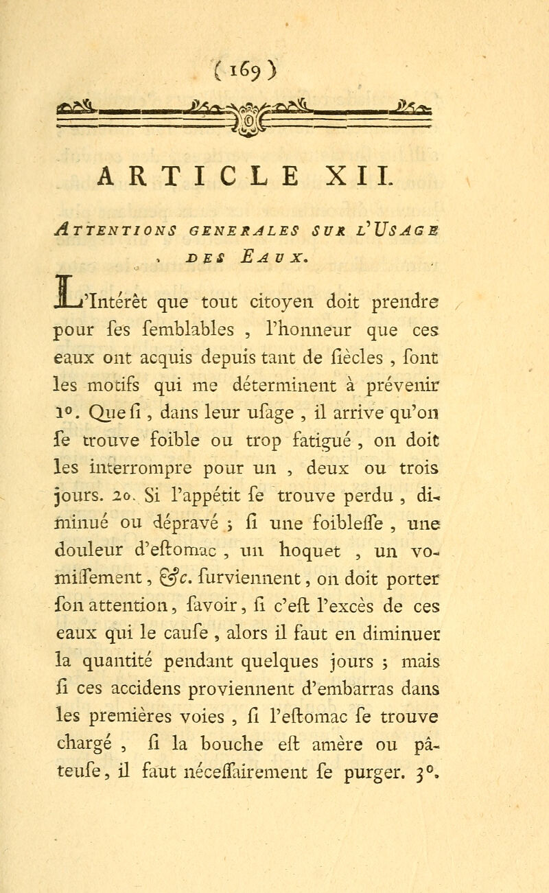 ARTICLE XII. Attentions générales sur l'Usage DES Eaux, L 'Intérêt que tout citoyen doit prendre pour fes femblables , l'honneur que ces eaux ont acquis depuis tant de Hècles , font les motifs qui me déterminent à prévenir 1®. Quefî , dans leur ufage , il arrive qu'on fe trouve foible ou trop fatigué , on doit les interrompre pour un , deux ou trois jours. 20. Si l'appétit fe trouve perdu , di-. niinué ou dépravé y lî une foiblelfe , une douleur d'eftomac , un hoquet , un vo- mlifement, ^c. furviennent, on doit porter fon attention, favoir, fi c'eft l'excès de ces eaux qui le caufe , alors il faut en diminuer la quantité pendant quelques jours , mais fi ces accidens proviennent d'embarras dans les premières voies , fi l'eftomac fe trouve chargé , Ci la bouche eft amère ou pâ- teufe, il faut nécelTairement fe purger. 3°.