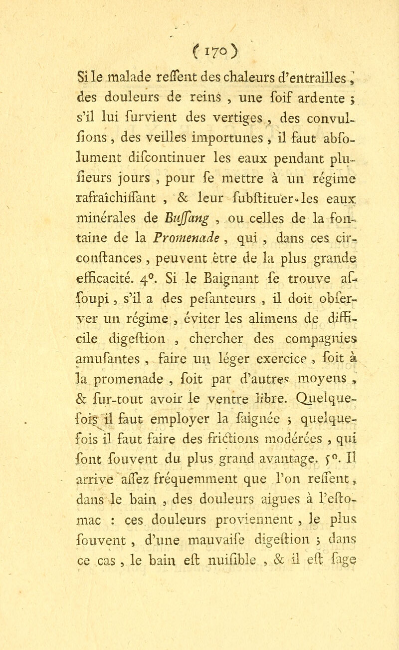 (i7o> Si le malade relTent des chaleurs d'entrailles l des douleurs de reins , une foif ardente ; s'il lui furvient des vertiges ^ des convul- fions , des veilles importunes , il faut abfo- lument difcontinuer les eaux pendant plu-- iieurs jours , pour fe mettre à un régime rafraîchifTant , & leur fubflituerJes eaux minérales de BuJJang , ou celles de la fon- taine de la Promenade , qui , dans ces cir- confiances , peuvent être de la plus grande eiEcacité. 4^. Si le Baignant fe trouve at foupi 5 s'il a des pefanteurs , il doit obier- ver un régime , éviter les alimens de difïi- ' cile digeftion , chercher des compagnies amufantes , faire un léger exercice , foit à la promenade , foit par d'autre? moyens , & fur-tout avoir le ventre libre. Qiielque- fois îi faut employer la faignée -, quelque- fois il faut faire des friclions modérées , qui font fouvent du plus grand avantage. )^. Il arrive aiTez fréquemment que Ton relTent, dans le bain , des douleurs aiguës à l'efto- mac : ces douleurs proviennent , le plus fouvent , d'une mauvaife digeftion ; dans