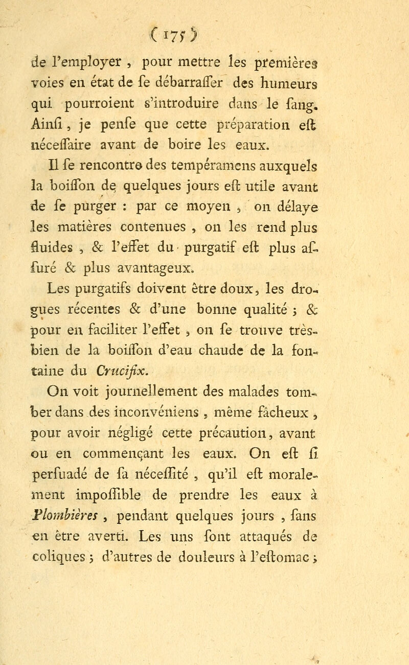 de l'employer , pour mettre les premières voies en état de fe débarrafler des humeurs qui pourroient s'introduire dans le fang, Ainfi 5 je penfe que cette préparation eil iiéceiTaire avant de boire les eaux. Il fe rencontra des tempéramens auxquels la boiflbn d^ quelques jours eft utile avant de fe purger : par ce moyen j on délaye les matières contenues , on les rend plus fluides , & TeiFet du- purgatif eft plus af. furé & plus avantageux. Les purgatifs doivent être doux ^ les dro-. gués récentes & d'une bonne qualité s & pour en faciliter Telfet , on fe trouve très- bien de la boiffon d'eau chaude de la fon- taine du Crucifix. On voit journellement des malades tom-. her dans des inconvéniens , même fâcheux , pour avoir négligé cette précaution, avant ou en commençant les eaux. On eft fi perfuadé de fa néceflité , qu'il eft morale- ment impoffible de prendre les eaux à Flomhiêres , pendant quelques jours , fans en être averti. Les uns font attaqués de coliques y d'autres de douleurs à l'eftomaG ;