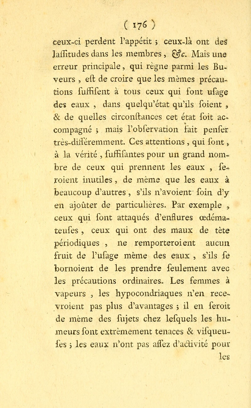 ( 17^ ) ceux-ci perdent l'appétit , ceux-là ont de§ laiïitudes dans les membres , &c. Mais une erreur principale, qui règne parmi les Bu- veurs , eft de croire que les mêmes précau- tions fuffifent à tous ceux qui font ufage des eaux , dans quelqu'état qu'ils foient , & de quelles circonftances cet état foit ac* compagne , mais robfervation fait penfer très-dilféremment. Ces attentions , qui font, à la vérité , fuiïifantes pour un grand nom- bre de ceux qui prennent les eaux , fe- roient inutiles, de même que les eaux à beaucoup d'autres 5 s'ils n'avoient foin d'y- en ajouter de particulières. Par exemple , ceux qui font attaqués d'enflures œdéma- teufes 5 ceux qui ont des maux de tète périodiques , ne remporter oient aucun fruit de l'ufage même des eaux , s'ils fe bornoient de les prendre feulement avec les précautions ordinaires. Les femmes à vapeurs ^ les hypocondriaques n'en rece- vroient pas plus d'avantages , il en feroit de même des fujets chez lefquels les hu- meurs font extrêmement tenaces & vifqueu- fes 3 les eaux n'ont pas affez d'aclivité pour les