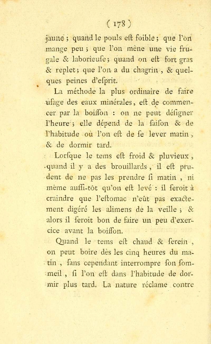 jaune ; quand le pouls eft foible ; que rort mange peu s que l'on mène une vie fru- gale & laborieufe 5 quand on eft fort gras & replets que l'on a du chagrin , & quel- ques peines d'efprit. La méthode la plus ordinaire de faire ufage des eaux minérales, eft de commen- cer par la boilTon : on ne peut défigner l'heure j elle dépend de la faifon & de l'habitude où l'on eft de fe lever matin ^ & de dormir tard. Lorfque le tems eft froid & pluvieux ^ • quand il y a des brouillards , il eft pru- dent de ne pas les prendre fi matin , ni même aufîi-tôt qu'on eft levé : il fer oit à craindre que l'eftomac n'eût pas exacte- ment digéré les alimens dé la veille ; & alors il feroit bon de faire un peu d'exer- cice avant la boiffon. Quand le tems eft chaud & ferein , on peut boire dès les cinq heures du ma- tin , fans cependant interrompre fon fom- meil , il l'on eft dans l'habitude de dor- mir plus tard. La nature réclame contre