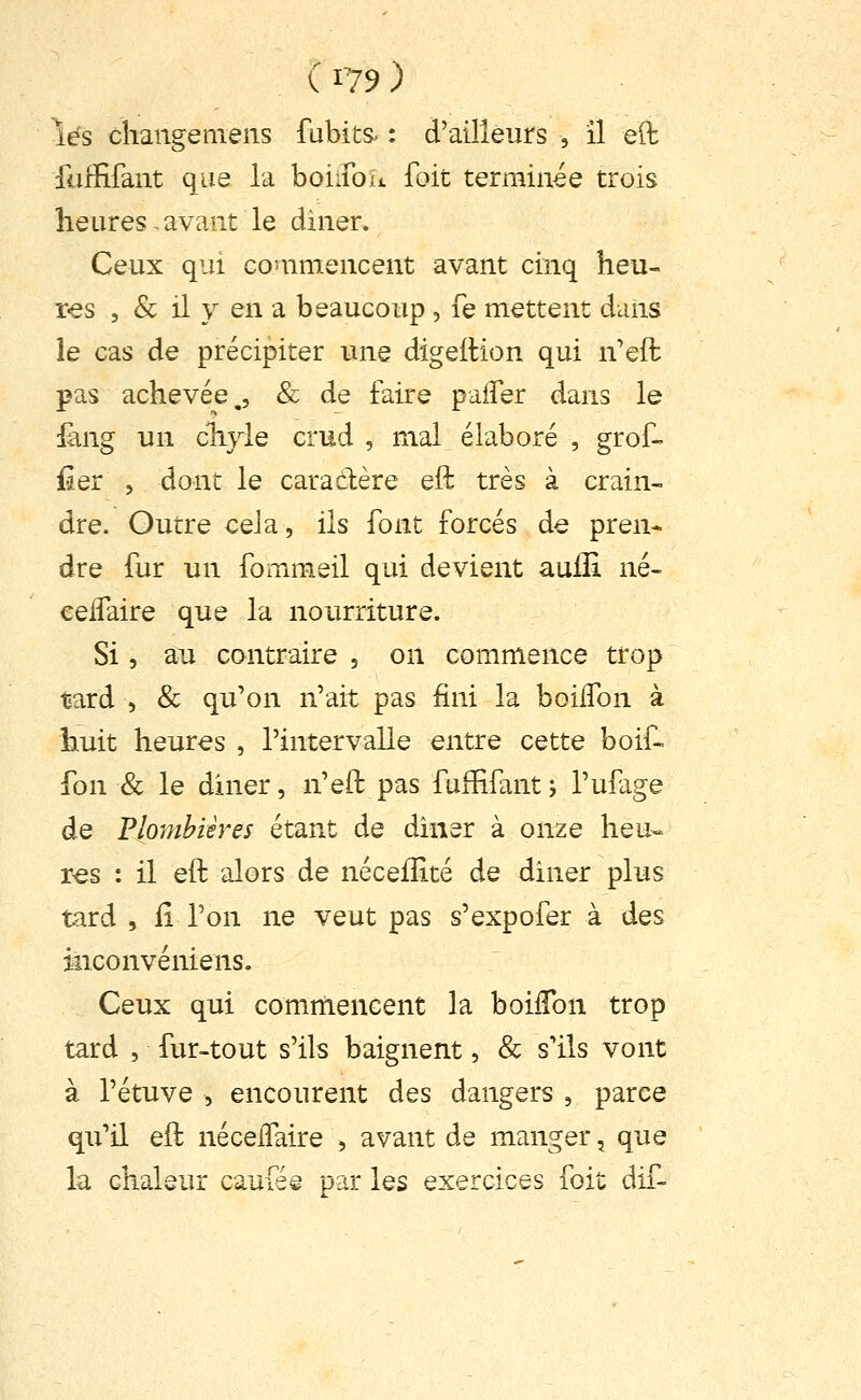 lés changeniens fubits^ : d'ailleurs , il elt fuffifant que la boiifoït foit terminée trois heures ^ avant le diner. Ceux qui commencent avant cinq heu- res , & il y en a beaucoup , Te mettent daiis le cas de précipiter luie digeflion qui n'eft pas achevée., & de faire paiîer dans le £uig un chyle crud , mal élaboré , grof- fier 5 dont le caradère eft très à crain- dre. Outre cela, ils font forcés de pren* dre fur un fommeil qui devient aulli né- eeifaire que la nourriture. Si 5 au contraire , on commence trop tard 5 & qu'on n'ait pas fini la boilfon à huit heures , l'intervalle entre cette boif- fon & le diner, n'eft pas fuffifant -, l'ufage de Flomhières étant de dîner à onze heu- res : il eft alors de néceiîité de diner plus tard , il l'on ne veut pas s'expofer à des inconvéniens. Ceux qui comrnencent la boilTon trop tard , fur-tout s'ils baignent, & s'ils vont à l'étuve 5 encourent des dangers , parce qu'il eft nécelfaire , avant de manger, que la chaleur caufée par les exercices foit dif-