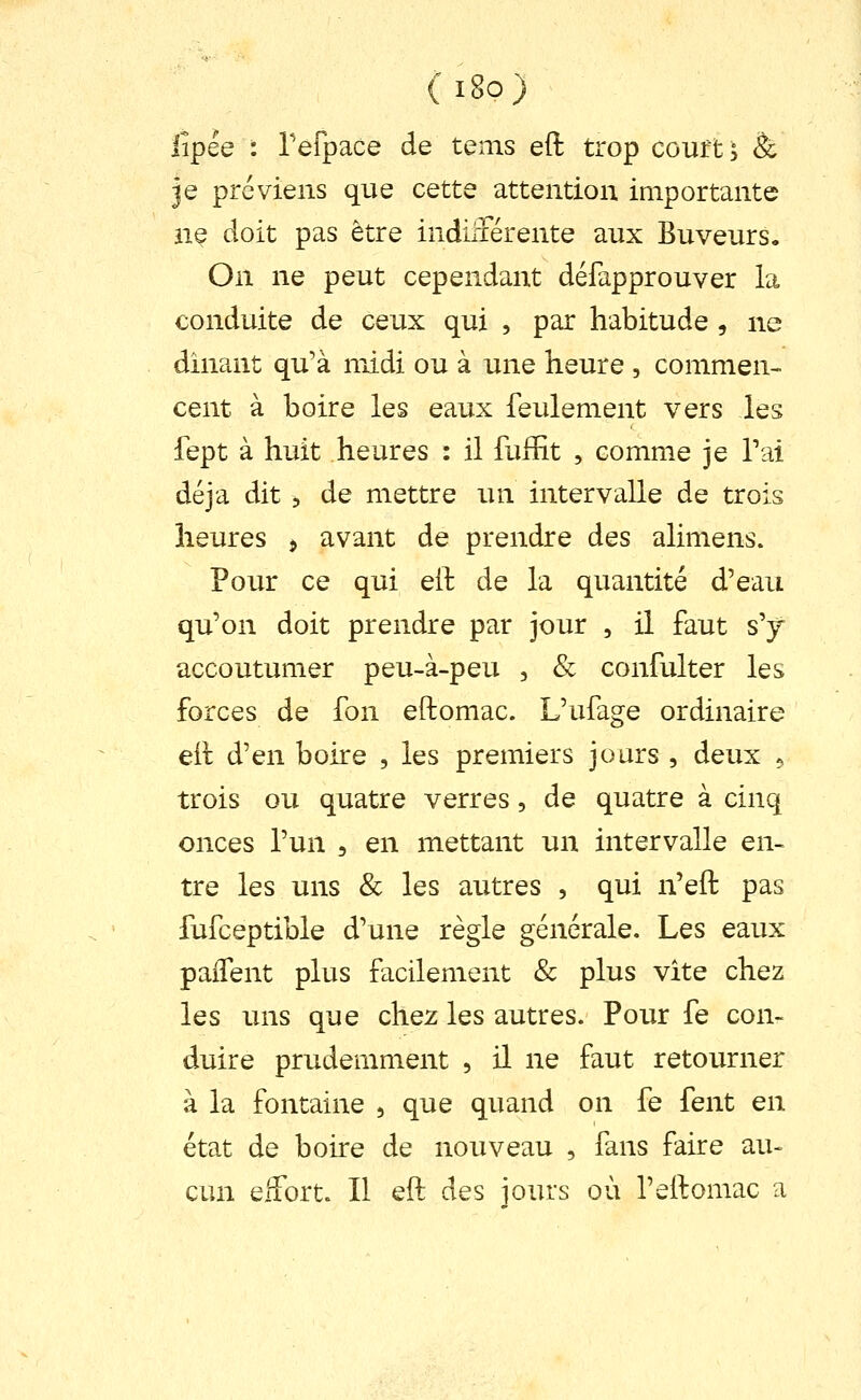 ( i8o) iipée : refpace de tems eft trop coufts & je préviens que cette attention importante nç doit pas être indiliérente aux Buveurs. On ne peut cependant défapprouver la conduite de ceux qui , par habitude , ne dînant qu'à niidi ou à une heure , commen- cent à boire les eaux feulement vers les fept à huit heures : il fufEt , comme je Tai déjà dit 5 de mettre un intervalle de trois heures ^ avant de prendre des alimens. Pour ce qui eil de la quantité d'eau qu'on doit prendre par jour , il faut s'y accoutumer peu-à-peu , Se confulter les forces de fon eftomac. L'ufage ordinaire eil d'en boire , les premiers jours , deux 5 trois ou quatre verres, de quatre à cinq onces l'un , en mettant un intervalle en- tre les uns & les autres , qui n'eft pas fufceptible d'une règle générale. Les eaux paiTent plus facilement & plus vite chez les uns que chez les autres. Pour fe con- duire prudemment , il ne faut retourner à la fontaine , que quand on fe fent en état de boire de nouveau , fans faire au- cun effort. Il eft des jours où l'eftomac a