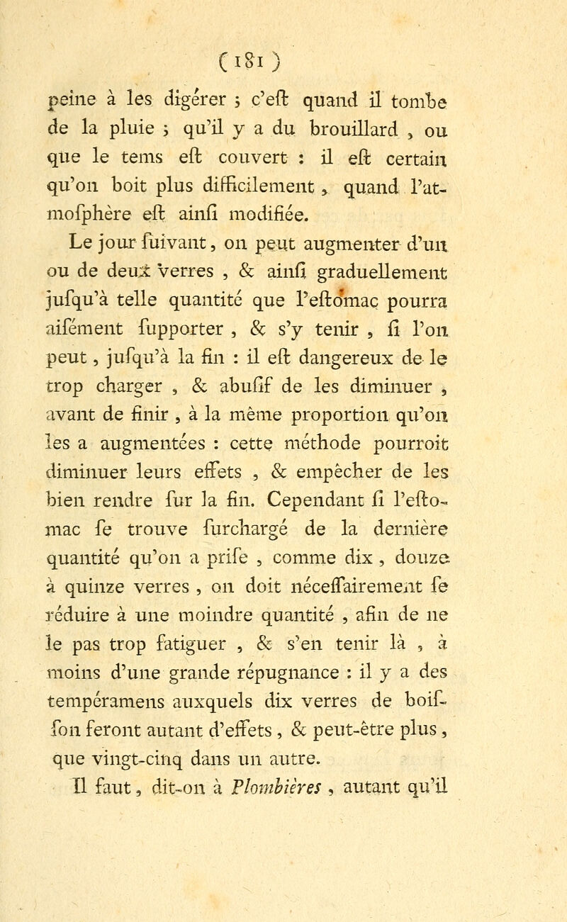 (ISI) peine à les digérer ; c'efl: quand il toml^e de la pluie y qu'il y a du brouillard , ou que le tems eft couvert : il eft certain qu'on boit plus difficilement > quand l'at- mofphère eft ainfî modifiée. Le jour luivant, on peut augmenter d'uu ou de deu;^ verres , & ainfî graduellement jufqu'à telle quantité que reftJmaç pourra aifément fupporter , & s'y tenir , fi l'on peut, jufqu'à la fin : il eft dangereux de le trop charger , & abuilf de les diminuer , avant de finir , à la même proportion qu'on les a augmentées : cette méthode pourroit diminuer leurs eiFets , & empêcher de les bien rendre fur la fin. Cependant Çi l'efto-. mac fe trouve furchargé de la dernière quantité qu'on a prife , comme dix , douze à quinze verres , on doit néceflairemeat fe réduire à une moindre quantité , afin de ne le pas trop fatiguer , & s'en tenir là , à moins d'une grande répugnance : il y a des tempéramens auxquels dix verres de boif- fon feront autant d'effets , & peut-être plus , que vingt^cinq dans un autre. Il faut, dit-on à Plombières , autant qu'il