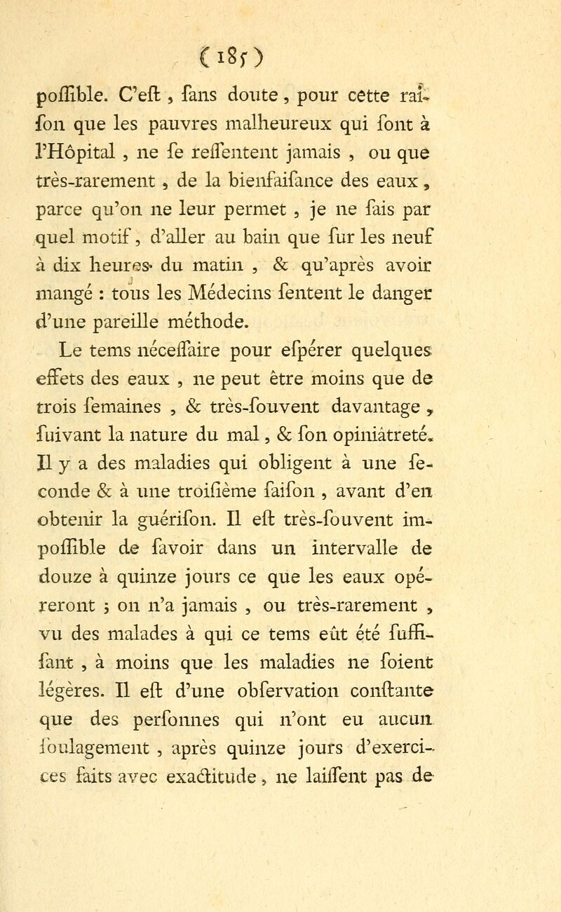 poiîible. Cefl, fans doute, pour cette rat fon que les pauvres malheureux qui font à l'Hôpital 5 ne fe reflentent jamais , ou que très-rarement, de la bienfaifance des eaux, parce qu'on ne leur permet , je ne fais par quel motif, d'aller au bain que fur les neuf à dix heures- du matin , & qu'après avoir mangé : tous les Médecins fentent le danger d'une pareille méthode. Le tems nécelTaire pour efpérer quelques effets des eaux , ne peut être moins que de trois femaines , & très-fouvent davantage , fuivant la nature du mal, & fon opiniâtreté. Il y a des maladies qui obligent à une fé- conde & à une troifième faifon , avant d'en obtenir la guérifon. Il eft très-fouvent im- pofîible de favoir dans un intervalle de douze à quinze jours ce que les eaux opé- reront ; on n'a jamais , ou très-rarement , vu des malades à qui ce tems eût été fuiÏÏ- fant , à moins que les maladies ne foient légères. Il eft d'une obfervation conftante que des perfonnes qui n'ont eu aucun ibulagement , après quinze jours d'exerci- ces faits avec exaditude, ne laiifent pas de