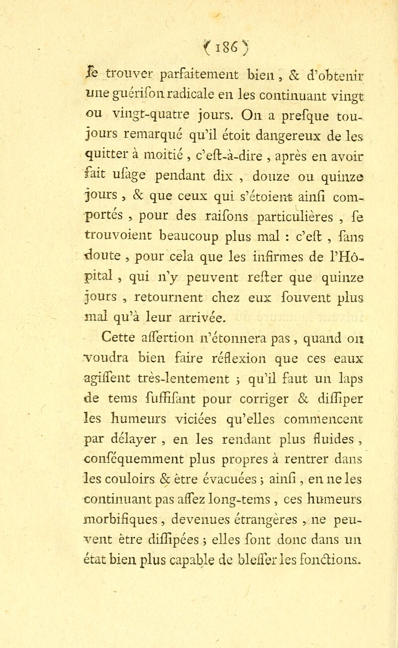 fe trouver parfaitement bien, & d'obtenir une guérifon radicale en les continuant vingt ou vingt-quatre jours. On a prefque tou- jours remarque qu'il étoit dangereux de les quitter à moitié , c'eft-à-dire , après en avoir fait ufage pendant dix , douze ou quinze jours , & que ceux qui s'étoient ainfî com- portés 5 pour des raifons particulières , fe trouvoient beaucoup plus mal : c'eft , fans doute , pour cela que les infirmes de l'Hô- pital 5 qui n'y peuvent refter que quinze jours , retournent chez eux fouvent plus mal qu'à leur arrivée. Cette alTertion n'étonnera pas, quand on Toudra bien faire réflexion que ces eaux agilTent très-lentement 3 qu'il faut un laps de tems fulEfant pour corriger & diiîiper les humeurs viciées qu'elles commencent par délayer , en les rendant plus fluides , conféquemment plus propres à rentrer dans les couloirs & être évacuées ; ainfi , en ne les continuant pas aflez long-tems , ces humeurs morbifîques , devenues étrangères , ne peu- vent être difîîpées j elles font donc dans un état bien plus capable de bleiîer les fondions.