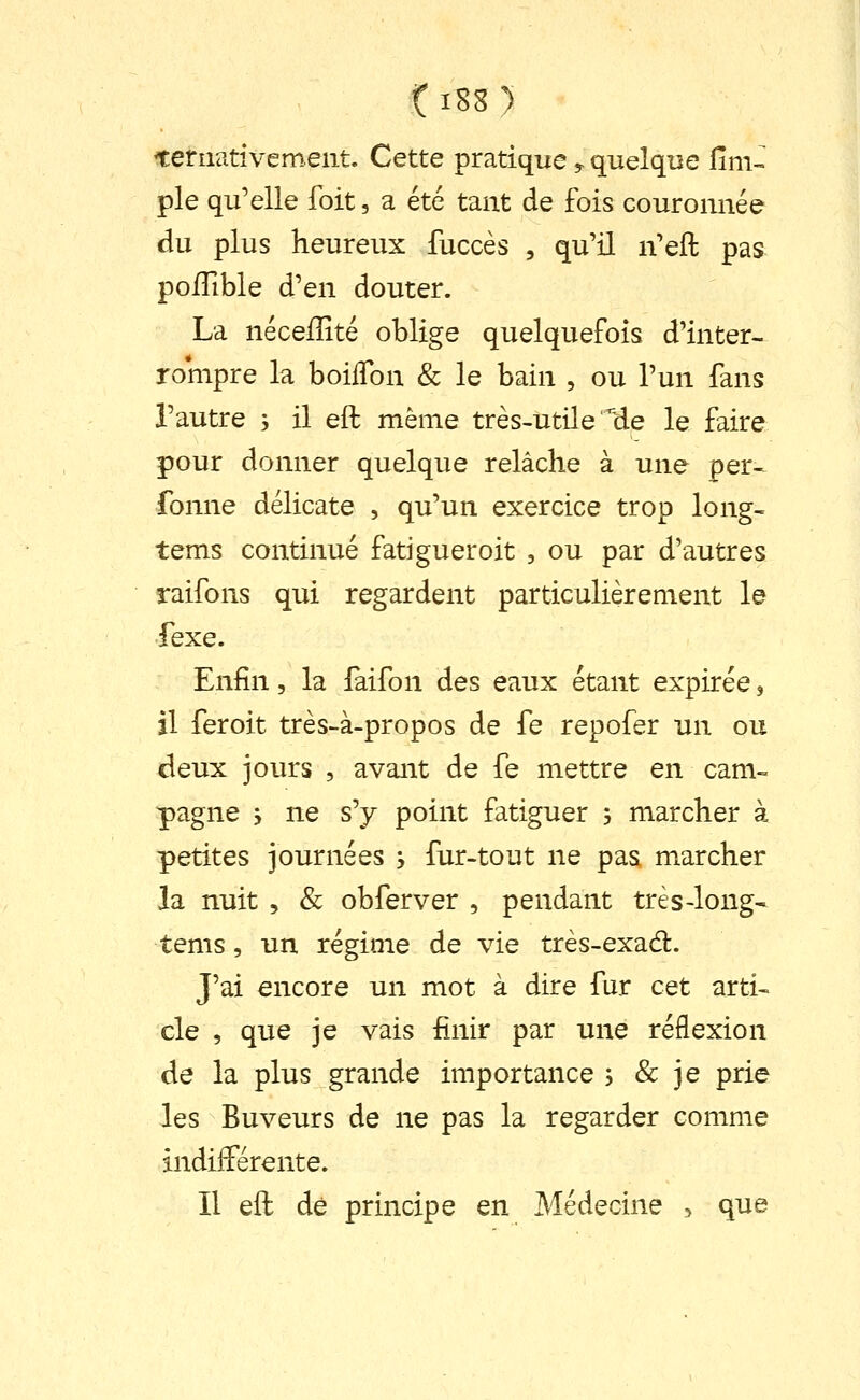 ^ernativement. Cette pratique,- quelque fini- pie qu'elle foit, a été tant de fois couronnée du plus heureux fuccès , qu'il n'eft pas poïïible d'en douter. La néceffité oblige quelquefois d'inter- rompre la boilTon & le bain , ou l'un fans l'autre , il eft même très-utile He le faire pour donner quelque relâche à une per- fonne délicate , qu'un exercice trop long- tems continué fatiguer oit , ou par d'autres raifons qui regardent particulièrement le fexe. Enfin, la laifon des eaux étant expirée, il feroit très-à-propos de fe repofer un ou deux jours , avant de fe mettre en cam» pagne -, ne s'y point fatiguer 3 marcher à petites journées , fur-tout ne pas marcher la nuit 5 & obferver , pendant très-long- tems, un régime de vie très-exad. J'ai encore un mot à dire fur cet arti- cle , que je vais finir par une réflexion de la plus grande importance , & je prie les Buveurs de ne pas la regarder comme indifférente. Il eft dé principe en Médecine , que