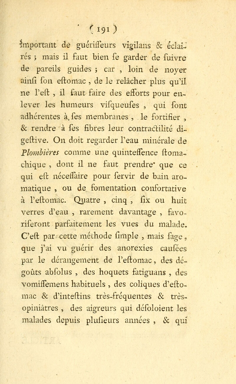 Important de guériifeiirs vlgiîans & éclair tes j mais il faut bien fe garder de fuivre de pareils guides , car , loin de noyer ainfî fon eftomac , de le relâcher plus qu'il ne l'eft , il faut faire des eiForts pour en- lever les humeurs vifqueufes , qui font adhérentes à, fes membranes , le fortifier , & rendre à fes fibres leur contradilité di- geftive. On doit regarder Teau minérale de Plombières comme une quinteflenee ftoma* chique , dont il ne faut prendre* que ce qui eft néceflaire pour fervir de bain aro- matique , ou de fomentation confortative à reftomac. Quatre , cinq , lîx ou huit verres d'eau , rarement davantage , favo- riferont parfaitement les vues du malade. C'eft par cette méthode fimple , mais fage- que j'ai vu guérir des anorexies caufées par le dérangement de l'eftomac, des dé- goûts abfolus , des hoquets fatiguans , des vomifTemens habituels , des coliques d'efto- mac & d'inteftins très-fréquentes & très- opiniâtres , des aigreurs qui défoloient les malades depuis plufieurs années , & qui