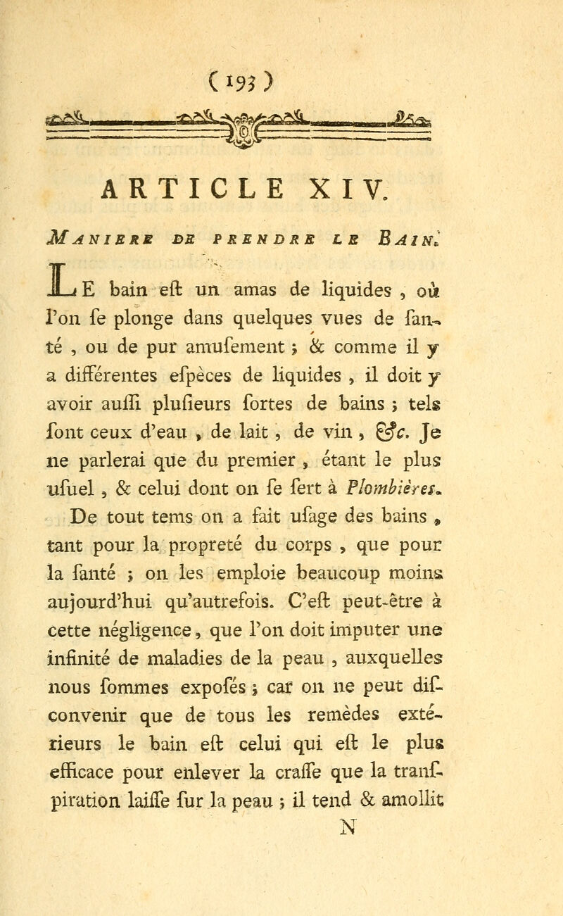 ££X ——■f>^^-^l;e^^^'''I,,.. g^T- ARTICLE XIV. Manière db prendre le Bain^ JL<E bain eft un amas de liquides , où Ton fe plonge dans quelques vues de fan-, té , ou de pur amufement ; 8c comme il y a diiFérentes efpèces de liquides , il doit y avoir aulîi plufieurs fortes de bains ; tels font ceux d'eau , de lait, de vin , ^c. Je ne parlerai que du premier , étant le plus ufuel 5 & celui dont on fe fert à Plombières^ De tout tems on a fait ufage des bains , tant pour la propreté du corps , que pour la fanté ; on les emploie beaucoup moins aujourd'hui qu'autrefois. C'eft peut-être à cette négligence, que Ton doit imputer une infinité de maladies de la peau , auxquelles nous fommes expofés j caf on ne peut dit convenir que de tous les remèdes exté- rieurs le bain eft celui qui eft le plus efficace pour enlever la cralfe que la trant piration laiiTe fur la peau 5 il tend & amollit N