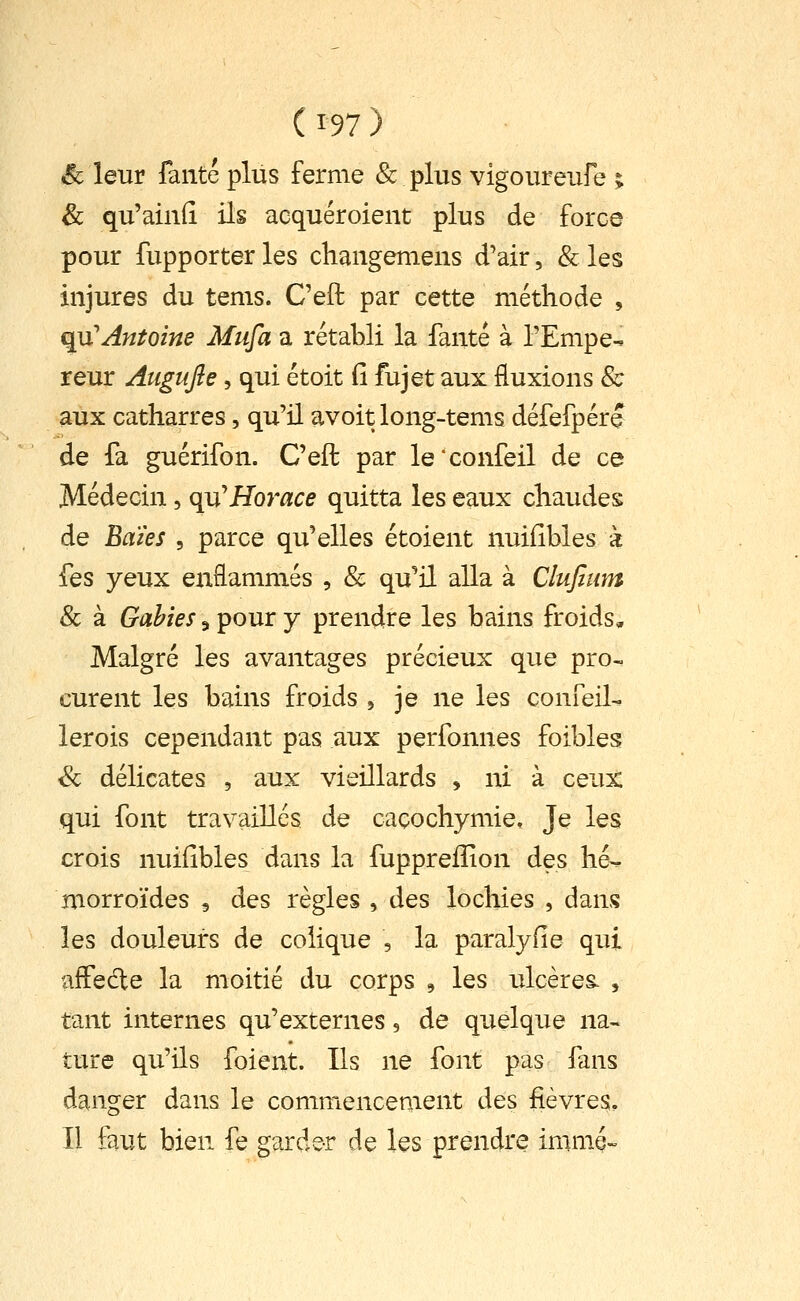 ^ leur faute plus ferme & plus vigoureufe ; & qu'ainfî ils acquéroient plus de force pour fupporter les changemens d'air, & les injures du tenis. Ceft par cette méthode , qu'Antoine Mufa a rétabli la fanté à l'Empe-. reur Augufie, qui étoit fi fujet aux fluxions & aux catharres, qu'il avoit long-tems défefpére de fa guérifon. Ceft par le*confeil de ce Médecin, qu'Horace quitta les eaux chaudes de Eaïes , parce qu'elles étoient nuifibles à fes yeux enflammés , & qu^il alla à Clufitim 8c à Gahies, pour y prendre les bains froids. Malgré les avantages précieux que pro- curent les bains froids 5 je ne les confeil- lerois cependant pas aux perfonnes foibles & délicates , aux vieillards , ni à ceux qui font travaillés de caçochymie. Je les crois nuifibles dans la fuppreiîion des hé^ morroïdes 9 des règles , des lochies , dans les douleurs de colique , la paralyfie qui affedle la moitié du corps 9 les ulcères. , tant internes qu'externes, de quelque na- ture qu'ils foient. Ils ne font pas fans danger dans le commencement des fièvres. Il faut bien fe garder de les prendre immé-