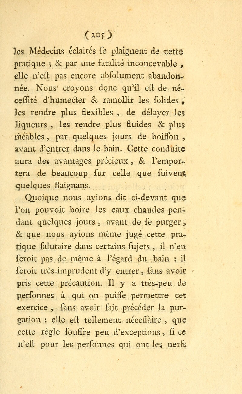 (zosy tes Méclecins éclairés fe plaignent Ae tette pratique j & par une fatalité inconcevable ^ die n'eft pas encore abfolument abandon^ née. Nous' croyons donc qu'il eft de né« ceflîté d'humeder & ramollir les folides , les rendre plus flexibles ^ de délayer les liqueurs , les rendre plus fluides & plus méàbles, par quelques jours de boiffon , avant d'entrer dans le bain. Cette conduite aura des avantages précieux, & l'empor* tera de beaucoup fur celle que fuivenfi. quelques Baignans. Qiioique nous ayions dit ci-devant que l'on pouvoit boire les eaux chaudes pen- dant quelques jours ^ avant de fe purger ^^ & que nous ayions même jugé cette pra-. tique falutaire dans certains fujet.s, il n'en feroit pas de même à l'égard du bain : il feroit très-imprudent d'y entrer, {ans avoir pris cette précaution. Il y a très^peu de perfonnes à qui on puiiTe permettre cet exercice , fans avoir fait précéder la pur- gation : elle eft tellement néeefTaire , que cette règle foufFre peu d'exceptions, iî ce n'eft pour les perfonnes qui ont le^ nerfs