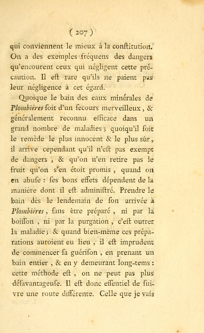 qui conviennent le mieux à la conftitutioitV On a des exemples fréquens des dangers qu'encourent ceux qui négligent cette pré- caution. Il eft rare qu'ils ne paient pas leur négligence à cet égard. Quoique le bain des eaux minérales de Plombières foit d'un fecours merveilleux, & généralement reconnu efficace dans un grand nombre de maladies ; quoiqu'il foit le remède le plus innocent & le plus sûr, il arrive cependant qu'il n'eft pas exempt de dangers a & qu'on n'en retire pas le fruit qu'on s'en étoit promis ^ quand on en abufe : fes bons effets dépendent de la manière dont il eft adminiftré. Prendre le bain dès le lendemain de fon arrivée à Tlomhières, fans être préparé , ni par la boiffon , ni par la purgation , c'eft outrer la maladie 5 & quand bien-même ces prépa- rations auroient eu lieu , il eft imprudent de commencer fa guérifon , en prenant un bain entier ^ ^ qwj demeurant long-tems : cette méthode eft , on ne peut pas plus défavantageufe. Il eft donc elfentiel de fui- vre une route diiférente. Celle que je vais