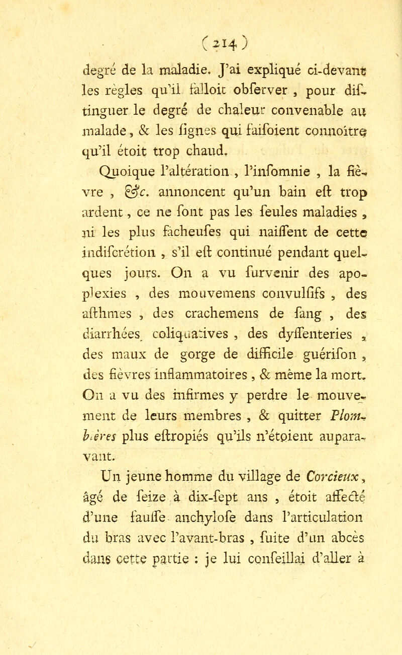 degré de la maladie. J'ai expliqué ci>devant les règles qu'il falloir obferver , pour dif^ tinguer le degré de chaleur convenable au malade, & les lignes qui faifoient connoitrQ qu'il étoit trop chaud. Quoique l'altération , rinfomnie , la liè^ vre 5 &c, annoncent qu'un bain eft trop ardent, ce ne font pas les feules maladies , ni les plus facheufes qui naiflent de cette indifcrétion , s'il eft continué pendant quel- ques jours. On a vu furvenir des apo- plexies , des moiivemens convulfifs , des afthmes , des crachemens de fang , des diarrhées, coliquatives , des dyiTenteries ,. des maux de gorge de difficile guérifon 3, des fièvres inflammatoires , Se même la mort. On a vu des mfirmes y perdre le mouve- ment de leurs membres , & quitter Plo7n^ hJres plus eftropiés qu'ils n'étpient aupara-^ vant. Un jeune homme du village de Corcieux^ âgé de feize à dix-fept ans , étoit aiFecflé d'une faulTe anchylofe dans l'articulation du bras avec l'avant-bras , fuite d'un abcès dans cette paitie : je lui confeillai d'aller à