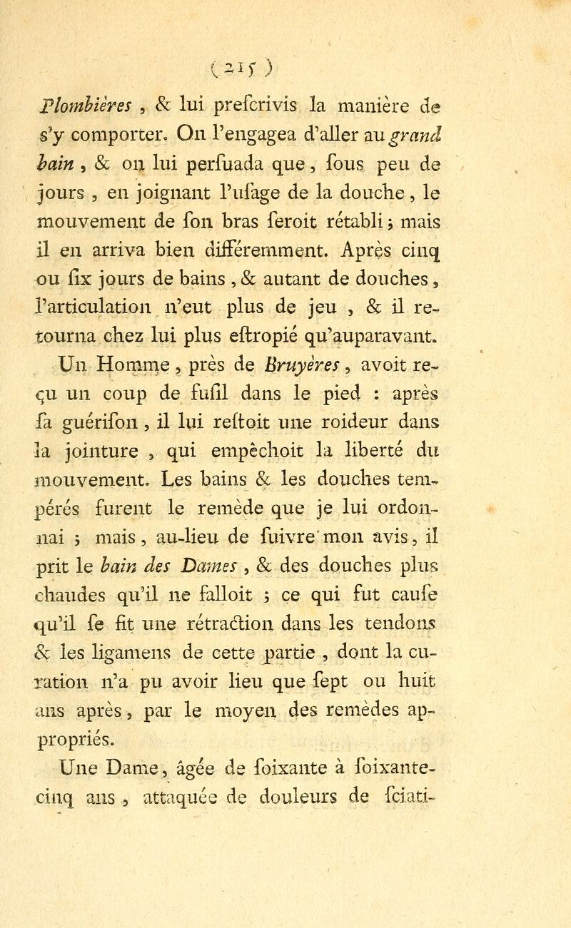 Plomhières , & lui prefcrivis la manière de s'y comporter. On l'engagea d'aller au grand haîn j & on lui perfuada que, fous peu de jours 5 en joignant l'ufage de la douche, le mouvement de fon bras feroit rétabli j mais il en arriva bien diiFéremment. Après cinq ou fix jours de bains , & autant de douches, l'articulation n'eut plus de jeu , & il re- tourna chez lui plus eftropié qu'auparavant. Un Homnie , près de Bruyères, avoit re- çx un coup de fufil dans le pied : après fa guérifon, il lui reftoit une roideur dans la jointure ^ qui empêchoit la liberté du mouvement. Les bains & les douches tem- pérés furent le remède que je lui ordon^ liai j mais, au-lieu de fuivremon avis, il prit le hain des Daines , & des douches plus chaudes qu'il ne falloit ; ce qui fut caufe qu'il fe fit une rétradion dans les tendons èç les ligamens de cette partie , dont la cu- ration n'a pu avoir lieu que fept ou huit ans après, par le moyen des remèdes ap- propriés. Une Dame, âgée de foixante à foixante- cinq ans , attaquée de douleurs de fciati-