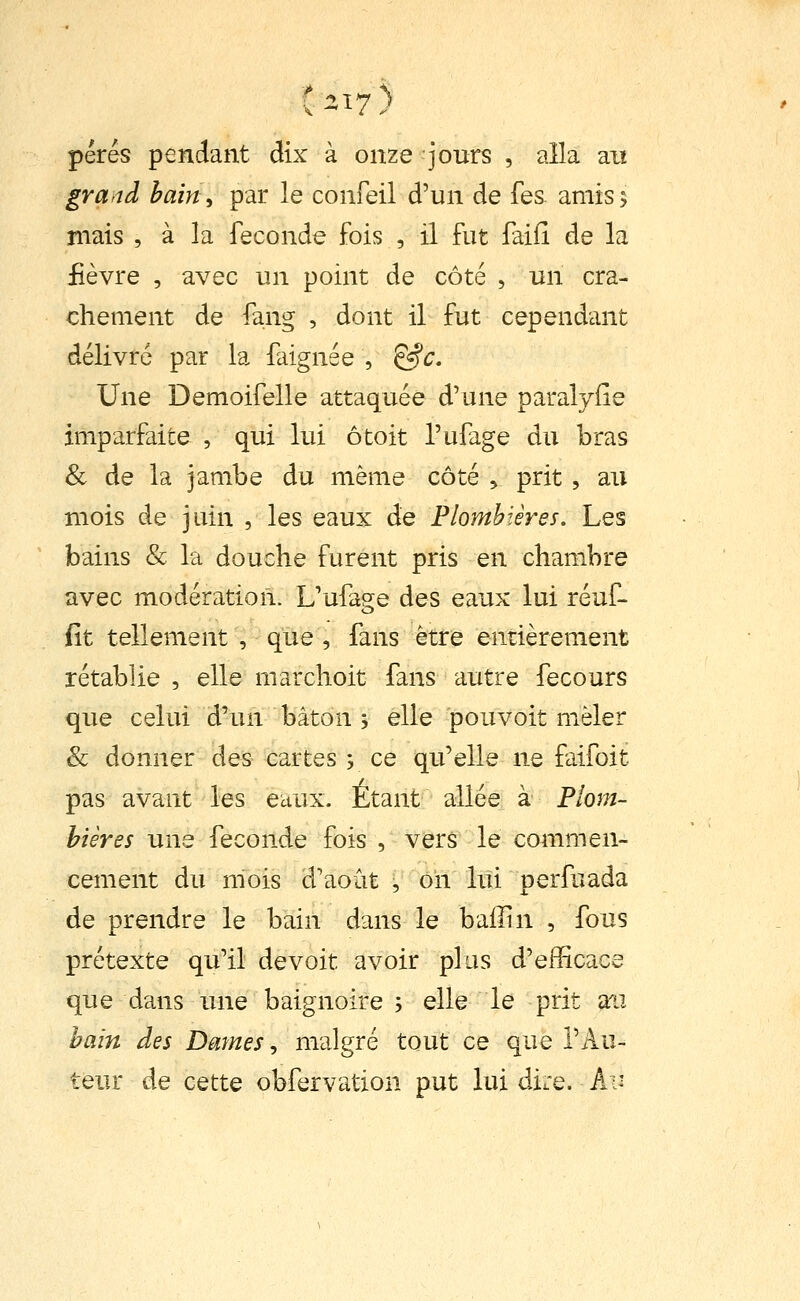 pérés pendant dix à onze jours , alla ait gra>'td bain y par le confeil d'un de fes. amis; mais , à la féconde fois , il fut faifi de la fièvre , avec un point de côté , un cra- chement de fang , dont il fut cependant délivre par la faignée , &c. Une Demoifelle attaquée d'une paralyile imparfaite , qui lui ôtoit l'ufage du bras & de la jambe du même côté , prit , au mois de juin , les eaux de Plombières. Les bains & la douche furent pris en chambre avec modération. L'ufa?e des eaux lui réuf- fit tellement , que , fans être enrièrement rétablie , elle marchoit fans autre fecours que celui d'un bâton ; elle pouvoit mièler & donner des cartes y ce qu'elle ne faifoit pas avant les eaux. Etant allée à Plom- bières une féconde fois , vers le commen- cement du mois d'août , on lui perfuada de prendre le bain dans le baiîin , fous prétexte qu'il devoit avoir plus d'efficace que dans une baignoire ; elle le prit an bain des Dmnes ^ malgré tout ce que l'Au- teur de cette obfervation put lui dire. A:-'