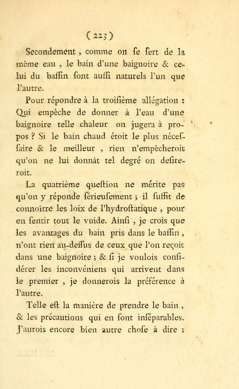 Secondement, comme on fe fert de là même eau , le bain d'une baignoire & ce* lui du baffin font auffi naturels Tun que l'autre. Pour répondre à la troifième allégation : Qui empêche de donner à l'eau d'une baignoire telle chaleur on jugera à pro- pos ? Si le bain chaud étoit le plus nécef- faire & le meilleur , rien n'empêcheroifc qu'on ne lui donnât tel degré on defîre- roit. La quatrième queftion ne mérite pas qu'on y réponde férieufement 5 il fuffit de connoître les loix de l'hydroftatique , pour en fentir tout le vuide. Ainfi , je crois que les avantages du bain pris dans le baiîin, n'ont rien au-delTus de ceux que l'on reçoit dans une baignoire ; & fi je voulois confi- dérer les inconvéniens qui arrivent dans le premier , je donnerois la préférence à l'autre. Telle eft la manière de prendre le bain , & les précautions qui en font inféparables. J'auTois encore bien autre chofe à dire ;