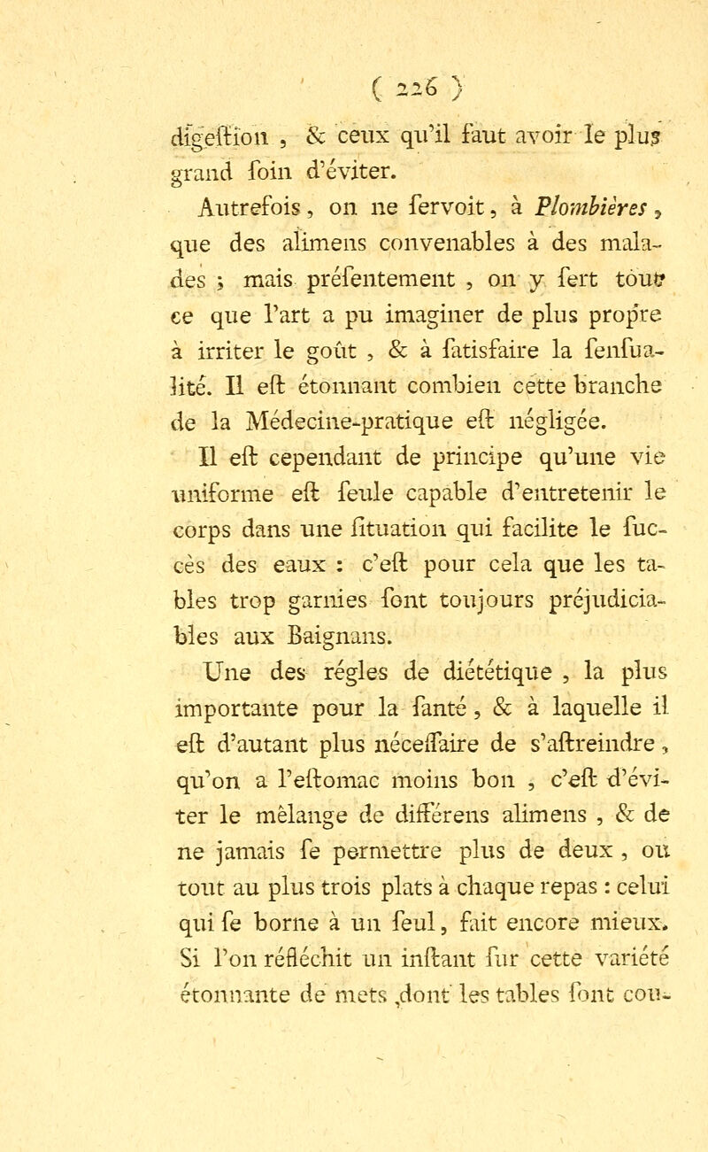 digeffîon 5 & ceux qu'il faut avoir le plu.s grand foin d'éviter. Autrefois, on ne fervoit, à Plombières ^ que des alimens convenables à des mala^ des ; mais préfentement , on y fert tout? ce que l'art a pu imaginer de plus prop're à irriter le goût , & à fatisfaire la fenfua- Hté. Il eft étonnant combien cette brandie de la Médecine-pratique eft négligée. Il eft cependant de principe qu'une vie uniforme eft feule capable d'entretenir le corps dans une fîtuation qui facilite le fuc- ces des eaux : c'eft pour cela que les ta- blés trop garnies font toujours préjudicia- bles aux Baignans. Une des régies de diététique , la plus importante pour la fanté, & à laquelle il eft d'autant plus néceiTaire de s'aftreindre, qu'on a l'eftomac moins bon , c'eft d'évi- ter le mélange de diiférens alimens , & de ne jamais fe permettre plus de deux , ou tout au plus trois plats à chaque repas : celui qui fe borne à un feul, fait encore mieux* Si Ton réfléchit un inftant fur cette variété étonnante de mets ,dont les tables font cou-