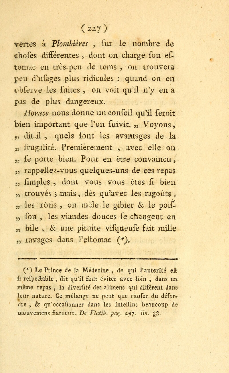 (^27) Tert^ à Tlomhières , fur le nombre de cHofes différentes , dont on charge fon ef- tomac en très-peu de tems , on trouvera peu d'ufâges plus ridicules : quand on en <>bferve les fuites , on voit qu'il n'y en a pas de plus dangereux. Horace nous donne un confeil qu'il feroit bien important que l'on fuivit. j. Voyons, ,) dit-il , quels font les avantages de la 53 frugalité. Premièrement s avec elle ou 55 fe porte bien. Pour en être convaincu 5 35 rappellez-vous quelques-uns de ces repas 53 fimples , dont vous vous êtes il bien 53 trouvés j mais, dès qu'avec les ragoûts , j5 les rôtis , on mêle le gibier & le poill 55 fon 5 les viandes douces fe changent en ,,5 bile , .& une pituite vifqueufe fait mille :5 ravages dans l'eftomac (*). {^^ Le Prince de la Médecine , de qui l'auterité eft fi refpeftalile , dit qu'il faut éviter avec foin , dans un même repas , la diverfité des alimens qui diffèrent dans Iqmx nature. Ce mélange Jie peut que caufer du défor. dre , & qu'occafionner dans les inteftins beaucoup dfe? înouvemens flatueuxo De Flatih, pag, ^^7. Iht, 3g,