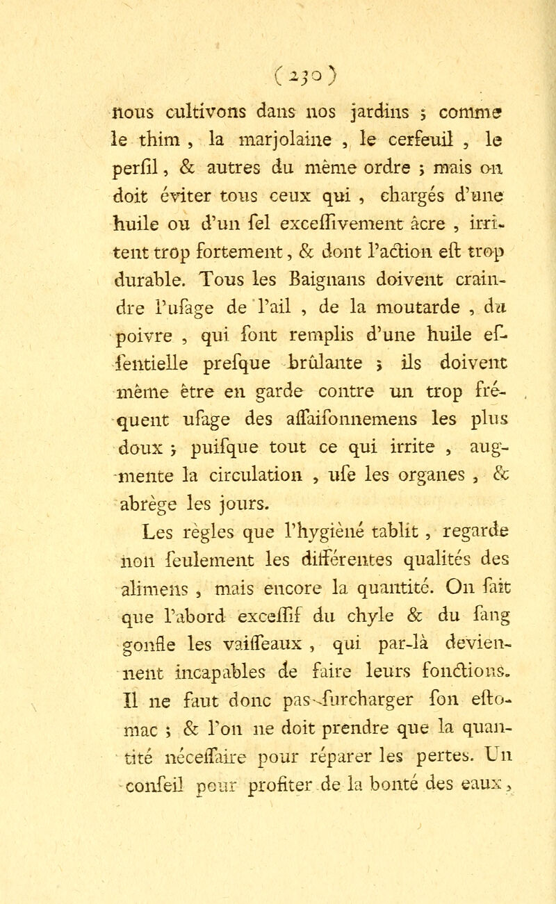 nous cultivons dans nos jardins ; comme? le thim , la marjolaine , le cerfeuil , le perfîl, & autres du même ordre ; mais o-n doit éviter tous ceux qui , chargés d'une huile ou d'un fel exceflivement acre , irri- tent trop fortement, & dont l'acbion eft trop durable. Tous les Baignans doivent crain- dre l'ufage de l'ail , de la moutarde , au poivre , qui font remplis d'une huile ef- fentielle prefque irûlante î ils doivent même être en garde contre un trop fré- quent ufage des alTaifonnemens les plus doux ', puifque tout ce qui irrite , aug- mente la circulation , ufe les organes , & abrège les jours. Les règles que l'hygiène tablit, regarde iion feulement les différentes qualités des alimens , m.ais encore la quantité. On fait que l'abord exceffif du chyle & du fang gonfle les vaifleaux , qui par-là devien- nent incapables de faire leurs fondions. Il ne faut donc pas-^fiircharger fon efto- mac ; & Ton ne doit prendre que la quan- tité nécelTaire pour réparer les pertes. Un confeil pour profiter de la bonté des eaux.