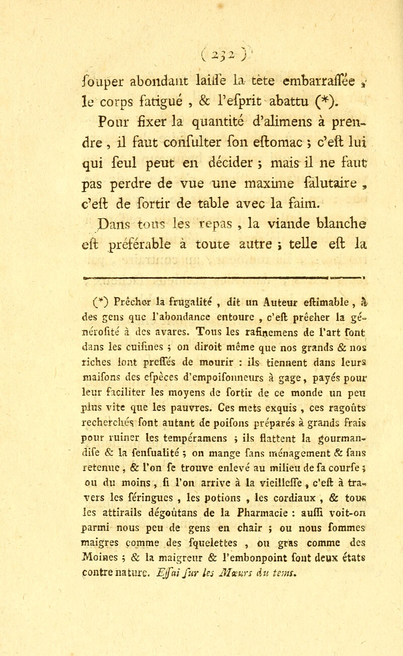 fouper abondant laiife la tète embarraflee »• le corps fatigué , & refprit abattu (*). Pour fixer la quantité d'aliniens à pren- dre , il faut confulter fon eftomac ; c'eft lui qui feul peut en décider ; mais^ il ne faut pas perdre de vue une maxinie Êlutaire , c'eit de fortir de table avec la faim. Dans tous les repas , la viande blancbe eft préférable à toute autre j telle eft la C^) Prêche-r la frugalité , dit un Auteur eftîmable , %■ des gens que l'abondance entoure , c'eft prêcher la gé« îîéiofité à des avares. Tous les rafinemens de l'art font dans les cuilînes ; on diroit même que nos grands & nos riches lont prefles de mourir : ils tiennent dans leurs îîiaifons des efpèces d'empoifonneurs à gage, payés pour leur faciliter les moyens de fortir de ce monde un peu plus vite que les pauvres. Ces mets exquis , ces ragoûts recherchés font autant de poifons préparés à grands frais pour ruiner les tempéramens ; ils flattent la gourman- dife & la fenfualité ; on mange fans ménagement & fans retenue , & l'on fe trouve enlevé au milieu de fa courfe 5 ou du moins , fi Ton arrive à la vieilieffe , c'eft à tra-« vers les féringues , les potions , les cordiaux , & tous les attirails dégoùtans de la Pharmacie : aufli voit-on parmi nous peu de gens en chair ; ou nous fommes maigres comme des fquelettes , ou gras comme àcs Moines ; & la maigreur & Tembonpoint fout deux états contre nature. Efaîfur les Mœurs Au te>ni.