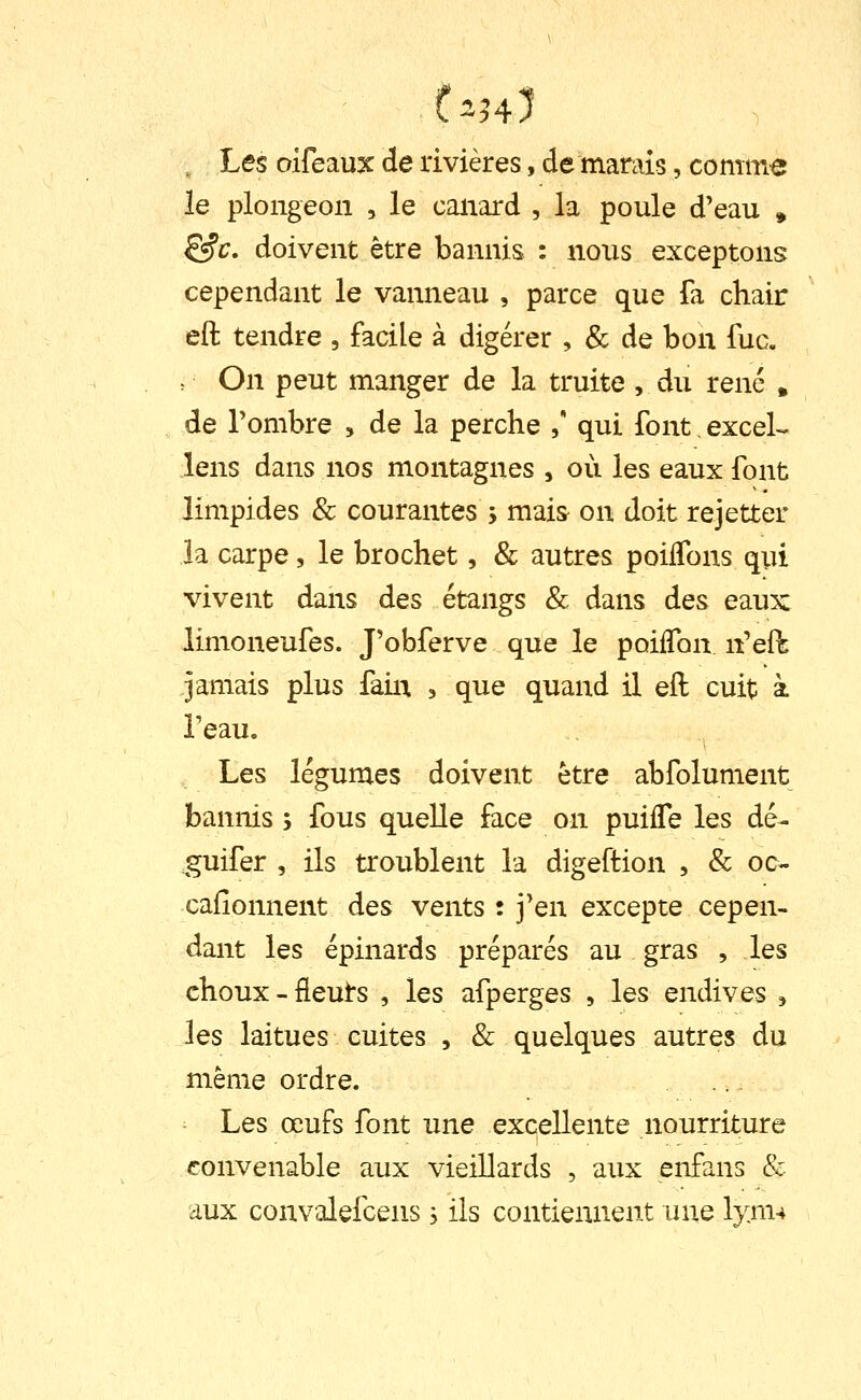 Les oifeaux de rivières, de marais, comme le plongeon , le canard , la poule d'eau , ^c. doivent être bannis : nous exceptons cependant le vanneau , parce que fa chair eft tendre , facile à digérer , & de bon fuc. On peut manger de la truite , du rené , de Tombre , de la perche , qui font, exceL lens dans nos montagnes , où les eaux font limpides & courantes j mais on doit rejetter la carpe, le brochet, & autres poilTons qui vivent dans des étangs & dans des eaux limoneufes. J'obferve que le poiffon n'efh jamais plus faiii , que quand il eft cuit à l'eau. Les légumes doivent être abfolument bannis ; fous quelle face on puiffe les dé- .guifer , ils troublent la digeftion , & oc- cafîonnent des vents : j'en excepte cepen- dant les épinards préparés au gras , les choux-fleuts , les afperges , les endives ^ les laitues cuites , & quelques autres du même ordre. Les œufs font une excellente nourriture convenable aux vieillards , aux enfans k aux convalefcens s ils contiennent une lym4