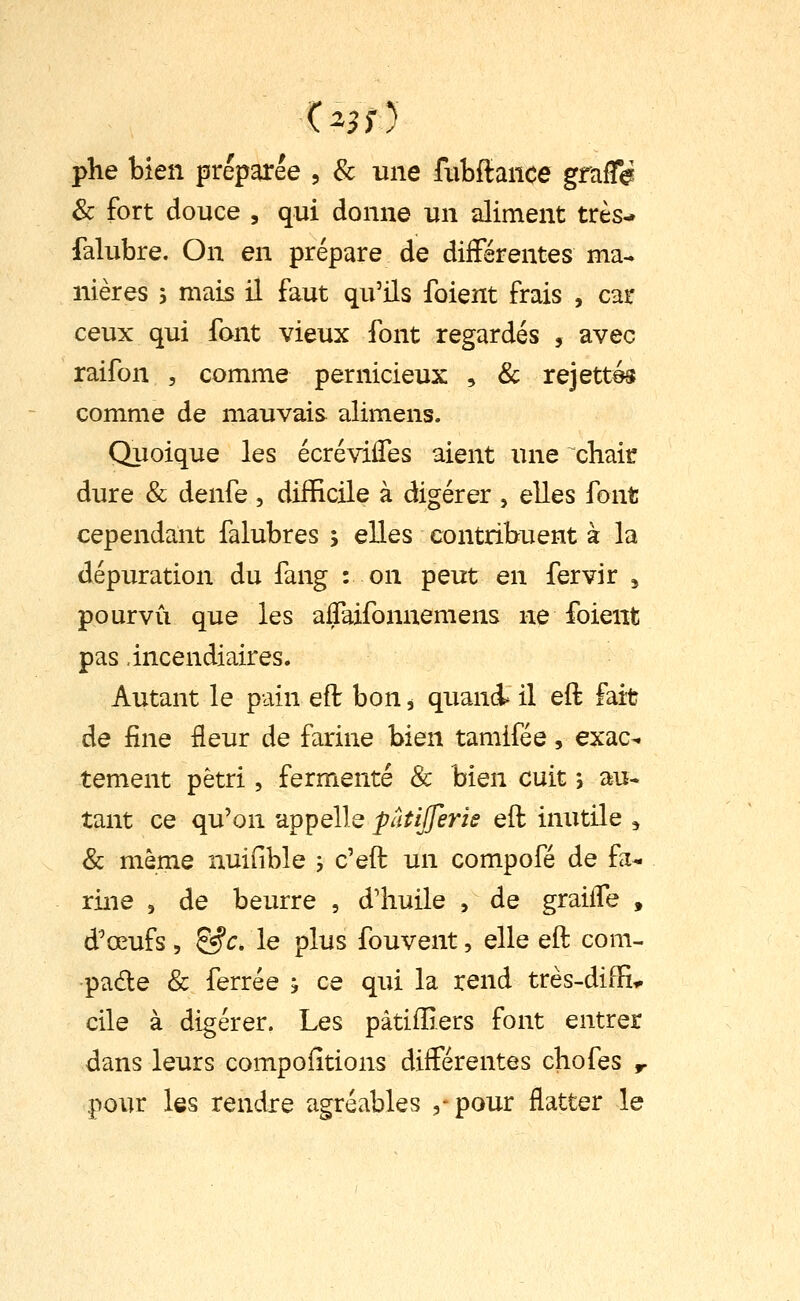 phe bien préparée , & une fiibftance grafle & fort douce , qui donne un aliment très- falubre. On en prépare de différentes ma- nières 5 mais il faut qu'ils foient frais , car ceux qui font vieux font regardés , avec raifon , comme pernicieux , & rejette comme de mauvais alimens. Quoique les écréviiTes aient une chair dure & denfe , difficile à digérer , elles font cependant falubres ; elles contribuent à la dépuration du fang : on peut en fervir , pourvu que les aflaifonnemens ne foient pas incendiaires. Autant le pain eft bon, quand* il eft fait de fine fleur de farine bien tamifée, exac-. tement pétri, fermenté & bien cuit *, au- tant ce qu'on appelle patijjeris eft inutile ^ & même nuifible ; c'eft un compofé de fa- rine 5 de beurre , d'huile , de graiife , d'œufs 5 &c. le plus fouvent, elle eft com- pare & ferrée h ce qui la rend très-diffi^ cile à digérer. Les pàtiffiers font entrer dans leurs compofîtions différentes chofes r pour les rendre agréables 5-pour flatter le