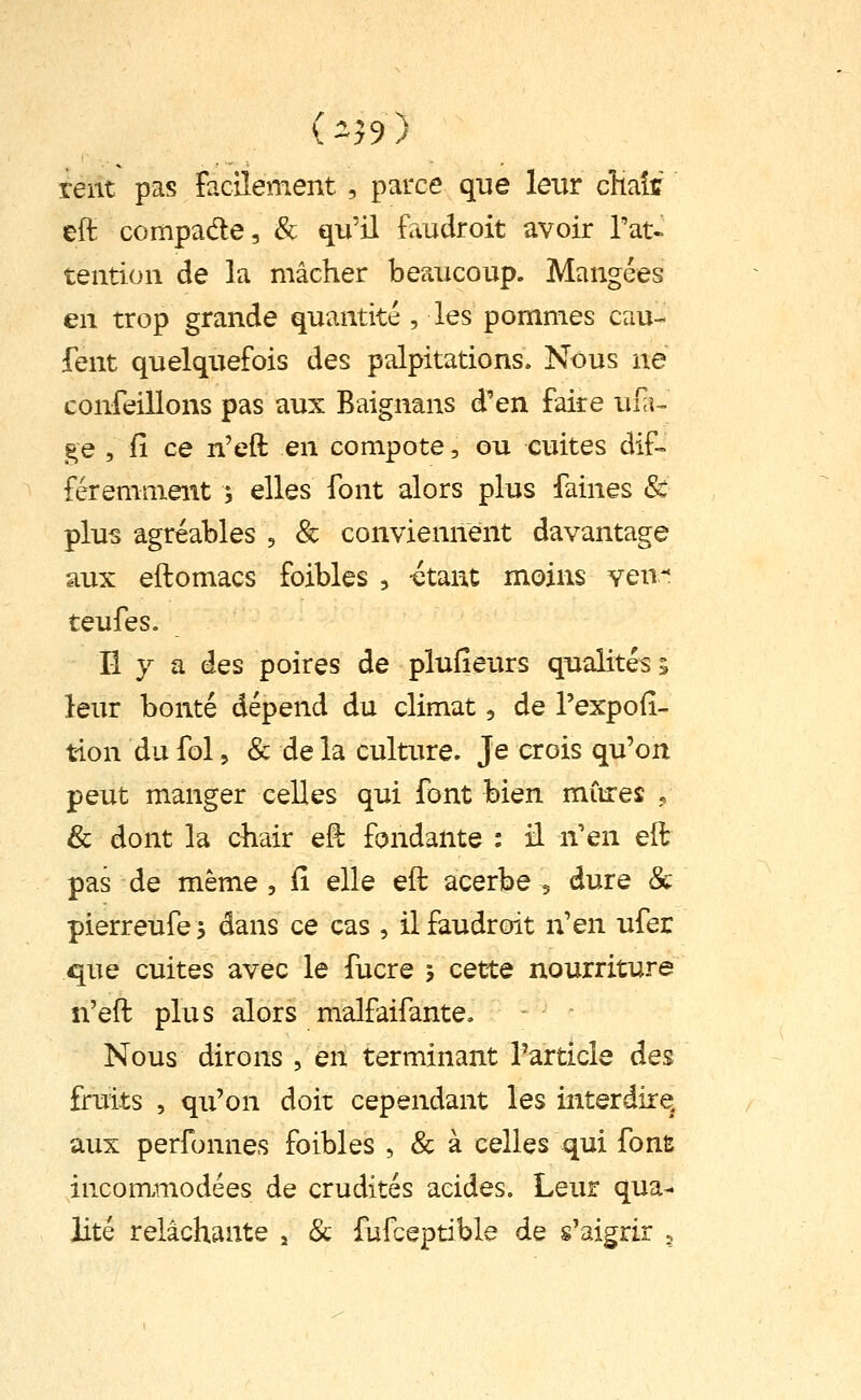 teiit pas facilement, parce que leur cHait eft compade, & qu'il faudroit avoir Tat- teiitioii de la mâcher beaucoup. Mangées en trop grande quantité , les pommes eau- fent quelquefois des palpitations. Nous ne confeillons pas aux Baignans d'en faire ui;^- ge , fî ce n'eft en compote, ou cuites dif-= féremment ; elles font alors plus faines & plus agréables , & conviennent davantage aux eftomacs foibles , -étant moins ven-* teufes. Il y a des poires de plufieurs qualités; leur bonté dépend du climat, de l'expoii- tion du fol 5 & de la culture. Je crois qu'on peut manger celles qui font bien miires <, & dont la chair e§ fondante : il n'en elt pas de même , Ci elle efl acerbe 5 dure & pierreufej dans ce cas , il faudroit n'en ufer que cuites avec le fucre j cette nourriture n'eft plus alors malfaifante. Nous dirons , en terminant l'article des fruits , qu'on doit cependant les interdire, aux perfonnes foibles , & à celles qui font incommodées de crudités acides. Leur qua- lité relâchante , & fufceptible de s'aigrir 5