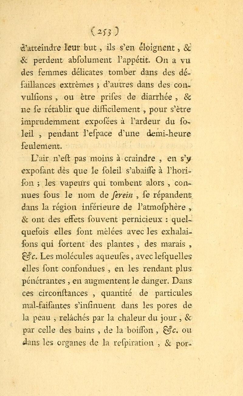 ^'atteindre lem but, ils s'en éloignent ^ 8c Se perdent abfolument l'appétit On a vu des femmes délicates tomber dans des dé- faillances extrêmes ; d'autres dans des con- vuliîons , ou être prifes de diarrhée , & ne fe rétablir que difficilement ;, pour s'être imprudemment expofées à Tardeur du fo- leil 5 pendant i'efpace d'une demi-heure feulement, Uair n'eft pas moins à craindre , en s'y expofant dès que le foleil s'abaifle à Thori- ion ', les vapeurs qui tombent alors , con- nues fous le nom de ferein , fê répandent; dans la région inférieure de ratmofphère , & ont des effets fouvent pernicieux : quel- quefois elles font mêlées avec les exhalai- fons qui fortent des plantes , des marais , &c. Les molécules aqueufes, avec lefquelles elles font confondues , en les rendant plus pénétrantes , en augmentent le danger. Dans ces circonftances , quantité de particules mal-faifantes s'infinuent dans les pores de la peau , relâchés par la chaleur du jour , & par celle des bains , de la boilTon , &c, ou 4ans les organes de la refpiration , & por-