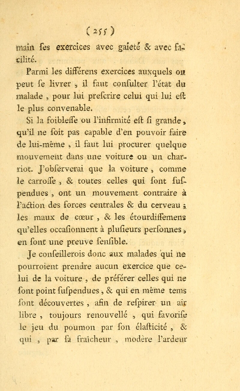 îTiaiil fes exercices avec gaieté 8c avec hi tilité. Parmi les différens exercices auxquels on peut fe livrer , il faut confulter l'état du malade , pour lui prefcrire celui qui lui eft le plus convenable. Si la foiblefle ou rinfirmité eft iî grande ^ qu'il ne foit pas capable d'en pouvoir faire de lui-même , il faut lui procurer quelque mouvement dans une voiture ou un cliar« dot. J'obferverai que la voiture , comme le carroiTe , & toutes celles qui font fuf- pendues , ont un mouvement contraire à l'adlion des forces centrales & du cerveau j. les maux de cœur , & les étourdilïemens qu'elles occafîonnent à plufieurs perfonnes, en font une preuve fenfîble. Je confeillerois donc aux malades qui ne pourroient prendre aucun exercice que ce- lui de la voiture , de préférer celles qui ne font point fufpendues , & qui en même tems font découvertes, afin de refpirer un air libre , toujours renouvelle , qui favorife le jeu du poumon par fon élafticité , & qui 5 par fa fraîcheur , modère l'ardeur