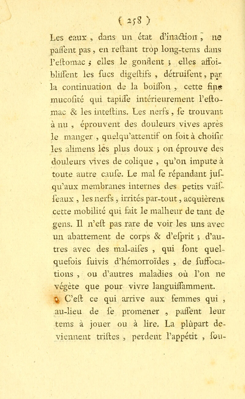 C ^f8 ) Les eaux , dans un état d'inadlion , ne palTent pas , en reliant tràp long-tems dans Peftomac , elles le gonflent j elles affoi- bliffent les fucs digeftifs , détruifent, par la continuation de la boilfon , cette fine muGoiîté qui tapiiTe intérieurement l'efto- niac & les inteftins. Les nerfs , fe trouvant à nu , éprouvent des douleurs vives après le rnanger , quelqu'attentif on foit à choifîr les alimens les plus doux 3 on éprouve des douleurs vives de colique , qu'on impute à toute autre caufe. Le mal fe répandant juf- qu'aux membranes internes des petits vaif- féaux 5 les nerfs . irrités par-tout, acquièrent cette mobilité qui fait le malheur de tant de gens. Il n'eft pas rare de voir les uns avec un abattement de corps & d'efprit , d'au- tres avec des mal-aifes , qui font quel- quefois fuivis d'hémorroïdes , de fuffoca- tions , ou d'autres maladies où l'on ne végète que pour vivre languiiTamment. % C'eft ce qui arrive aux femmes qui , au-lieu de fe promener ^ paiTent leur tems à jouer ou à lire. La plupart de- viennent triftes 5 perdent l'appétit , fou-