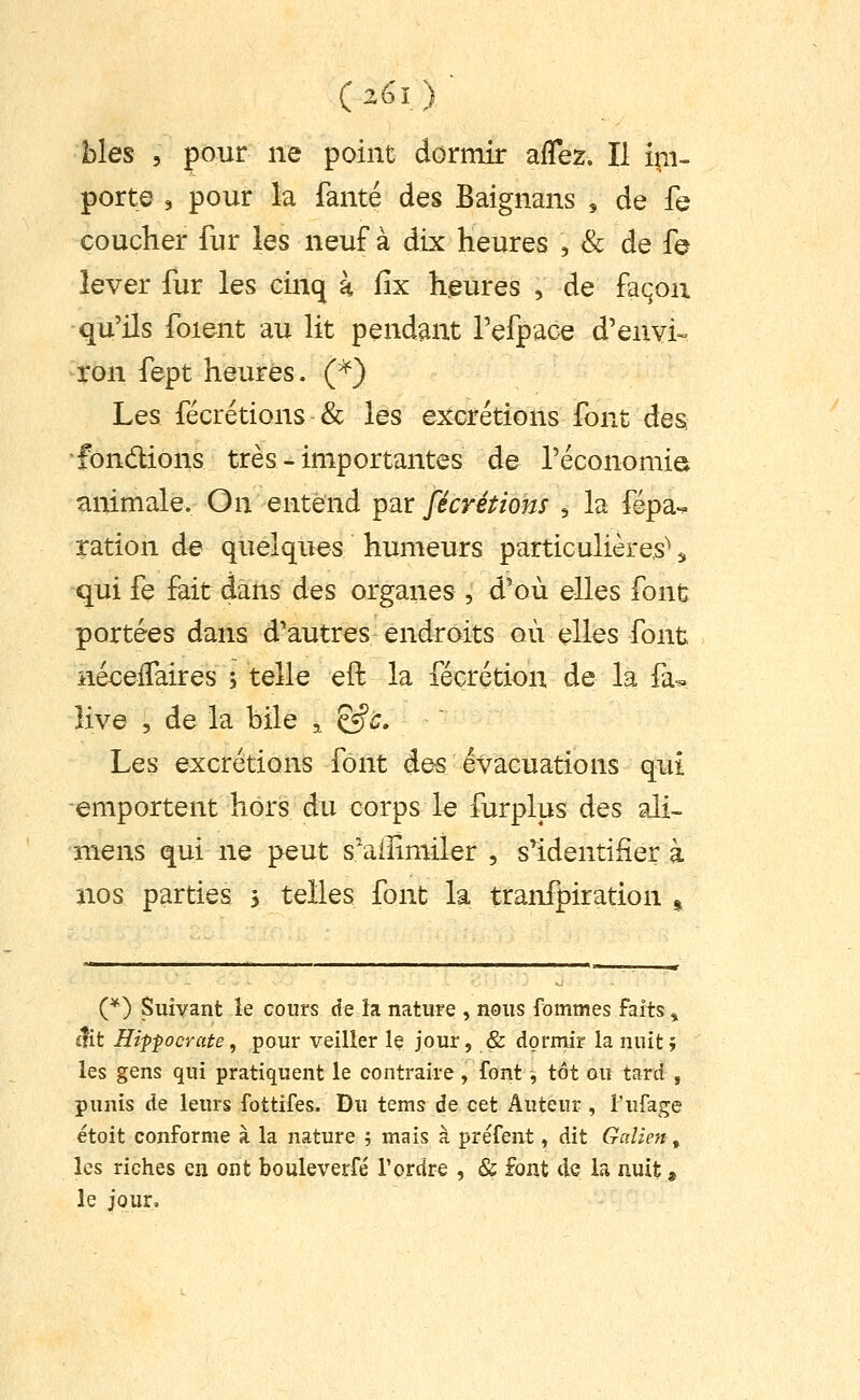 (26l) blés 5 pour ne point dorniir affez. Il i^i- porte 3 pour la fante des Baignans , de fe coucher fur les neuf à dix heures , & de fe lever fur les cinq à fix heures , de façon qu'ils foient au lit pendant Pefpace d'envi-- ron fept heures. Ç^} Les fécrétions & les excrétions font des fondions très - importantes de l'économie animale. On entend par fécrétions , la fépa-^ ration de quelques humeurs particulières^ qui fe fait dans des organes , d'où elles font portées dans d'autres endroits où elles font né^effaires 5 telle eft la fécrétion de la fa- Hve 5 de la bile ^ &c. Les excrétions font des évacuations qui emportent hors du corps le furplus des ali- îiiens qui ne peut s'afîimiler , s'identifiera nos parties 3 telles font la tranfpiration ^ (*) Suivant le cours delà nature , nous fommes faits ^ £?it Hipfocyate, pour veiller le jour, & dormir la nuit» les gens qui pratiquent le contraire, font, tôt ou tard , punis de leurs fottifes. Du tems de cet Auteur , i'ufage étoit conforme à la nature ; mais à préfent, dit Galien ^ les riches en ont bouleverfé Tordre , & font de la nuit g le jour.