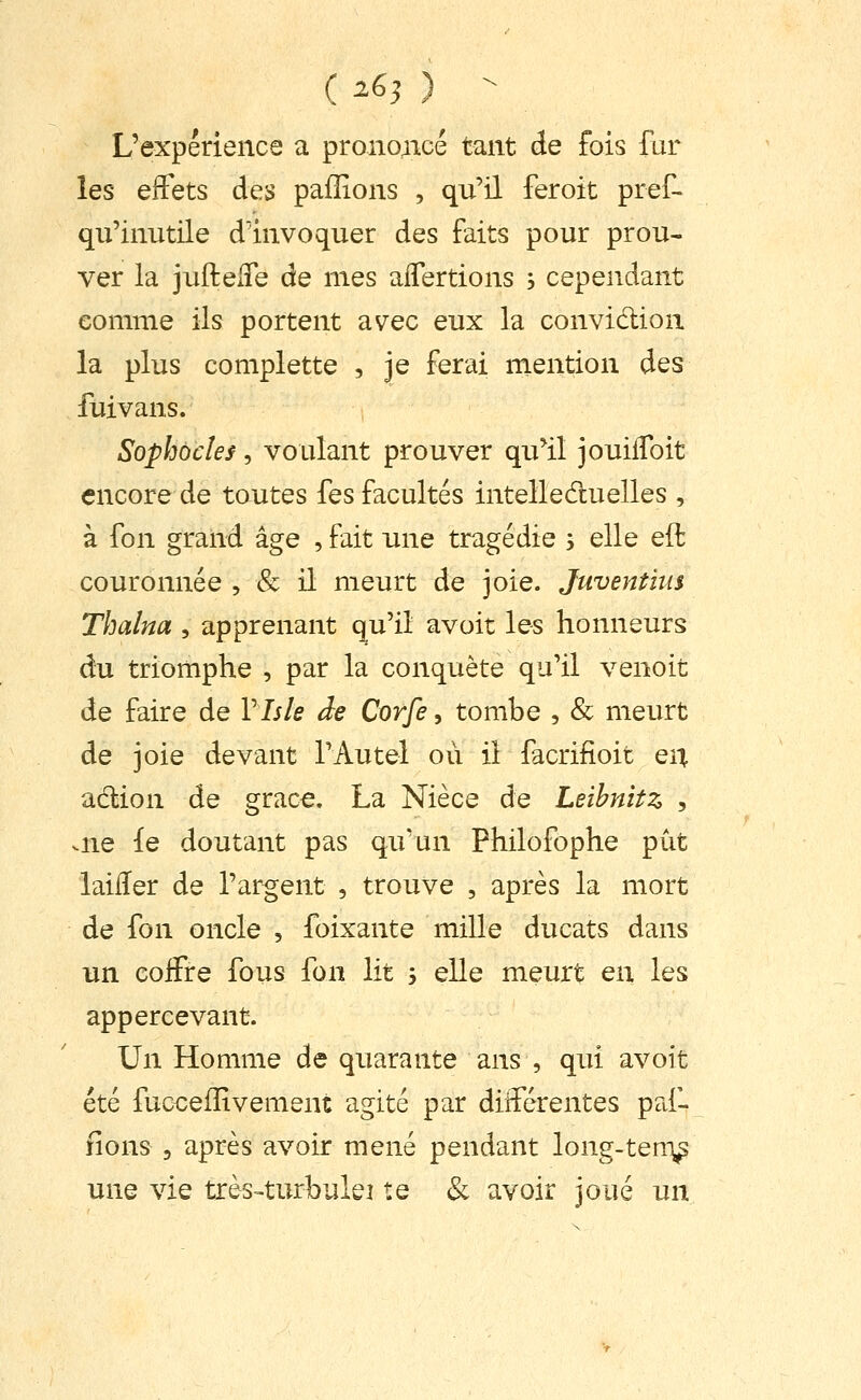 ( ^65 ) - L'expérience a pronoBcé tant de fois fur les effets des pafîions , qu'il feroit pref- qu'inutile d'invoquer des faits pour prou- ver la juftelTe de mes aflertions ; cependant comme ils portent avec eux la convidlion la plus complette , je ferai mention des fuivans. Sophocle s , voulant prouver qu^il jouilToit encore de toutes fes facultés intelledluelles , à fon grand âge , fait une tragédie ; elle eft couronnée , & il meurt de joie. Juventius Thalna , apprenant qu'il avoit les honneurs du triomphe , par la conquête qu'il venoit de faire de Vhle àe Corfe, tombe , & meurt de joie devant l'Autel où il facrifioit eii adion de grâce. La Nièce de Leihnitz , .ne le doutant pas qu'un Philofophe put laiiïer de l'argent , trouve , après la mort de fon oncle , foixante mille ducats dans un coifre fous fon lit s elle meurt en les appercevant. Un Homme de quarante ans , qui avoit été fuccefîîvement agité par différentes pa,f- fions 5 après avoir mené pendant long-ten-^ une vie très-turbulei te & avoir joué un