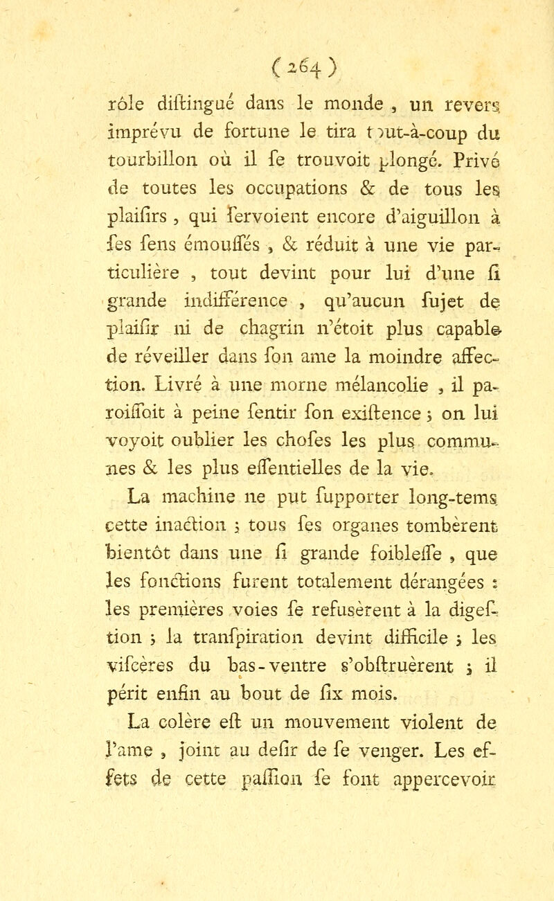 rôle diltingué dans le monde , un revers, imprévu de fortune le tira t:)ut-à-coup du tourbillon où il fe trouvoit plongé. Privé de toutes les occupations & de tous les. plaifirs 5 qui fervoient encore d'aiguillon à fes fens émouffés j & réduit à une vie par- ticulière , tout devint pour lui d'une fi grande indifférence , qu'aucun fujet de plaifir ni de chagrin n'étoit plus capable- de réveiller dans Ton ame la moindre affec- tion. Livré à une morne mélancolie ^ il pa- roiiToit à peine fentir fon exiftence, on lui voyoit oublier les chofes les plus commu- nes & les plus eflentielles de la vie. La machine ne put fupporter long-tems, cette inaction \ tous fes organes tombèrent bientôt dans une fi grande foibleffe , que les fondions furent totalement dérangées : les premières voies fe refusèrent à la digef- tion y la tranfpiration devint difficile j les vifcères du bas-ventre s'obftruèrent y il périt enfin au bout de fix mois. La colère eft un mouvement violent de l'ame s joint au defir de fe venger. Les ef- fets de cette palHon fe font appercevoir