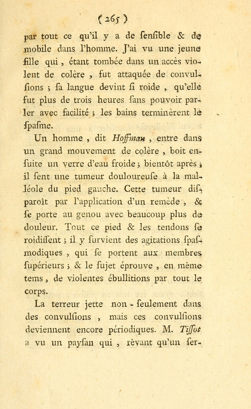 par tout ce qu'il y a de fenfible & ûq aiiobile dans rhonime. J'ai vu une jeun^ fille qui 5 étant tombée dans un accès vio- lent de colère , fut attaquée de çonvuL lions ; fa langue devint fî roide , qu'elle fut plus de trois heures fans pouvoir par- ler avec facilité ; les bains terminèrent le ipafme. Un homme , dit Hojfman , entre dans vn grand mouvement de colère , boit en- fuite lui verre d'eau froide 5 bientôt après i il fent une tumeur douloureufe à la mal- léole du pied ga-jche. Cette tumeur dif-^ par oit par l'application d'un remède , & fe porte au genou avec beaucoup plus de douleur, Tout ce pied & les tendons le roidiiTent ? il y furvient des agitations fpai^ modiques , qui fe portent aux membres fupérieurs 3 & le fujet éprouve , en même- tems 3 de violentes ébullitions par tout le corps. La terreur jette non - feulement dans des convuKîons , mais ces convullions deviennent encore périodiques. M. Tijfot a vu un payfan qui , rêvant qu'un fer-