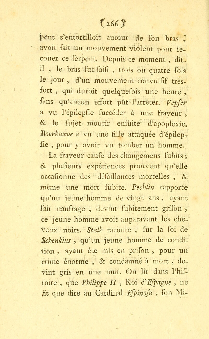 |)ent s'entortilloit autour de fou bras ^ avoit fait un mouvement violent pour fe- couer ce ferpent. Depuis ce moment , dit- il 5 le bras futfaifî , trois ou quatre fois le jour , d'un mouvement convulfif très- fort , qui duroit quelquefois une heure , fans qu'aucun eifort pût Parrèter. Veffer a vu l'épilepiîe fuccéder à une frayeur , ^ le fujet mourir enfuite d'apoplexie» Boerhaave a vu une fille attaquée d'épilep- fie 5 pour y avoir vu tomber un homme. La frayeur caufe des changemens fubits ; & plufieurs expériences prouvent qu^elle occafionne des défaillances mortelles , & même une mort fubite. Fechlin rapporte qu'un jeune homme de vingt ans , ayant fait naufrage , devint fubitement grifon ; ce jeune homme avoit auparavant les che« veux noirs. Stalh raconte , fur la foi de Schenkius , qu'un jeune homme de condi> tiôn , ayant été mis en prifon , pour un crime énorme , & condamné à mort , de- vint gris en une nuit. On lit dans l'hif- toire , que Philippe II, Roi à'Efpagne , ne lit que dire au Cardinal Efpimfa , fon Mi-