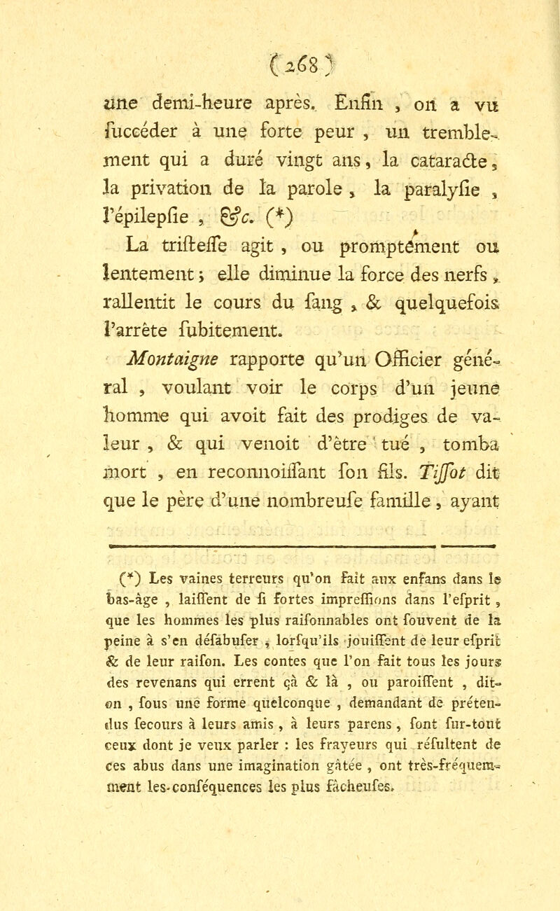 une demi-heure après. Enfin , on a vu fuceéder à une forte peur , un tremble- ment qui a duré vingt ans, la catarade, la privation de la parole , la paralyfie , répilepfie , &c. (*) La triftefTe agit , ou promptôment ou lentement ; elle diminue la force des nerfs, rallentit le cours du fang , & quelquefois l'arrête fubitement. Montaigne rapporte qu'un Officier géné-^ rai 5 voulant voir le corps d'un jeune homni'e qui avoit fait des prodiges de va- leur , & qui venoit d'être ' tué , tomba iiiort , en reconnoilTant fon fils. TiJJol: dit que le père d'une nombreufe famille, ayant (*) Les vaines terreurs qu'on fait aux enfans dans la bas-âge , laiffent de fi fortes impreffions dans l'efprit , que les hommes les plus raifonnables ont fouvent de la jieinè à s'en défabufer ^ lorsqu'ils jouiffent de leur efprib &. de leur raifon. Les eontes que l'on fait tous les jours des revenans qui errent qà & là , ou paroiffent , dit- on , fous une forme quelconque , demandant de pre'ten- dus fecours à leurs amis , à leurs parens , font fur-tout ceux dont je veux parler : les frayeurs qui réfultent de ces abus dans une imagination gâtée , ont très-fre'queni« ment leS'Conféquences les plus fàcheufes»