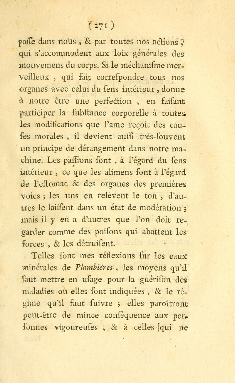 faiTe dans nous , & par toutes nos adlîons ? qui s'accommodent aux loix générales des mouvemens du corps. Si le méchamfme mer- veilleux 5 qui fait correfpondre tous nos organes avec celui du fens intérieur, donne à notre être une perfedion , en faifant participer la fubftance corporelle à toutes les modifications que Tame reçoit des cau« lès morales , il devient aufîi très-fouvent xin principe de dérangement dans notre ma- chine. Les paffions font , à l'égard du fens intérieur , ce que les alimens font à l'égard de l'eftomac & des organes des premières voies 5 les uns en relèvent le ton , d'au- tres le laiiTent dans un état de modération j mais il y en a d'autres que l'on doit re- garder comme des poifons qui abattent les forces , & les détruifent. Telles font mes réflexions fur les eaux minérales de Plombières , les moyens qu'il faut mettre en ufage, pour la guérifon des maladies où elles font indiquées , & le ré- gime qu'il faut fuivre ; elles paroîtront peut-être de mince conféquence aux perr fonnes vigoureufes , & à celles [qui ne