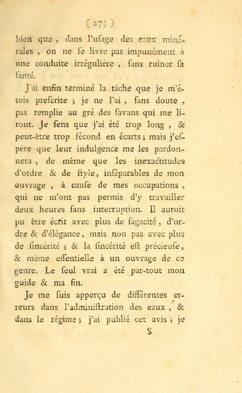 C ^7; ) bien que , dans l'ulage des eaiTx miné- rales , on ne fe livre pas impunément à une conduite irrégulière , flms ruiner fa fanté. J'ai enfin terminé la tâche que je m'é- tois prefcrite j je ne Tai , fans doute ^ pas remplie au gré des favans qui me li- ront. Je fens que j'ai été trop long , 8c peut-être trop fécond en écarts, mais j'ef. père que leur indulgence me les pardon- nera , de même que les inexaditudes d'ordre & de ftyle, inféparables de mon ouvrage , à caufe de mes occupations , qui ne m'ont pas permis d'y travailler deux heures fans interruption. Il auroit pu être écrit avec plus de làgacité, d'or- dre & d'élégance, mais non pas avec plus de iincérité 3 & la iîncérité eft précieufe, & même eifentielle à un ouvrage de ce genre. Le feul vrai a été par-tout mon guide & ma fin. Je me fuis apperqu de différentes er- reurs dans l'adminiftration des eaux , & dans le régime j j'ai publié cet avis ; je S