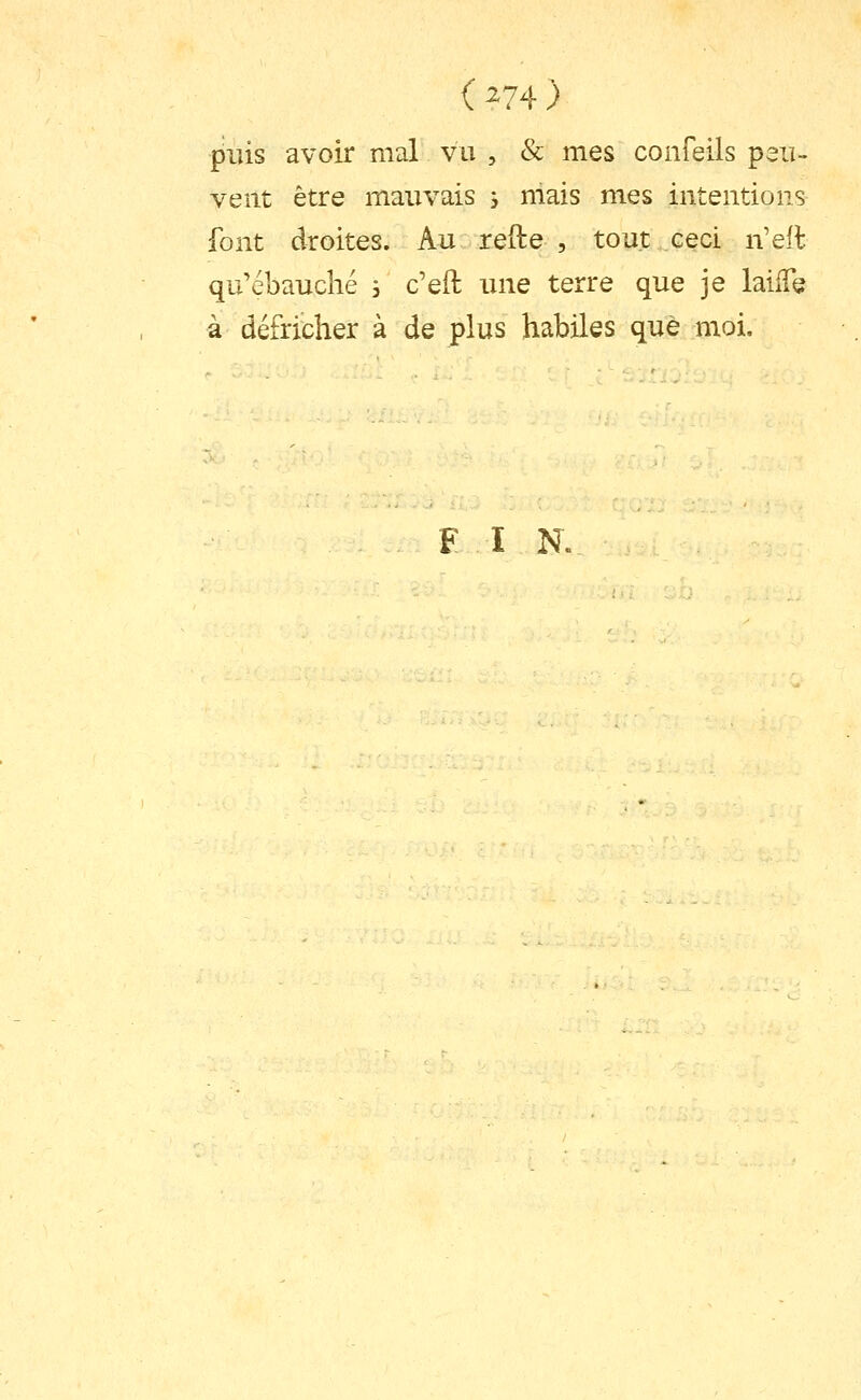 (^74) puis avoir mal vu , & mes confeils peu- vent être mauvais , mais mes intentions font droites. Au refte , tout ceci n'eit qu'ébauché 3 c'eft une terre que je laiiTe à défricher à de plus habiles que moi. F ï N.