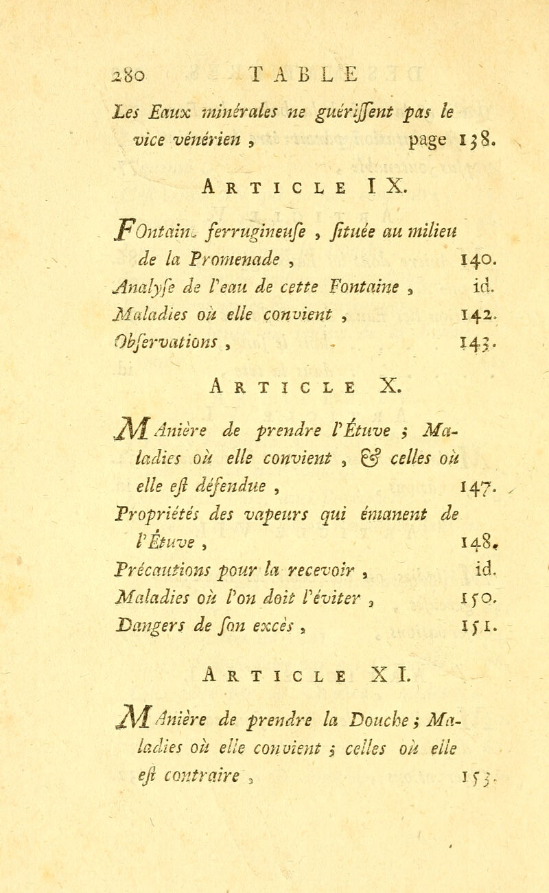 Les Eaux minérales ne guérïjjent pas le vice vénérien , page 1^8. ArticleIX. pOntaîm. ferrugineufe , fituée au milieu de la Promenade , 140. Analyfe de Veau de cette fontaine , ici. Maladies oU elle convient , 142, Obfervations , . Hv Article X. ^±Anière d.e prendre PÉtuve j Ma- ladies oii elle convient j ^ celles ok elle efi défendue , 147. Propriétés des vapeurs qui é?7ianent de PÉtuve , 148. Précautions pour la recevoir , id. Maladies ok Pon doit Péviter ^ ijo^ Dangers de fon excès , I > i. Article XI. ^/[Aniêre de prendre la Bouche ; Ma- ladies ok elle convient 5 celles ok elle efi contraire ^ if j.