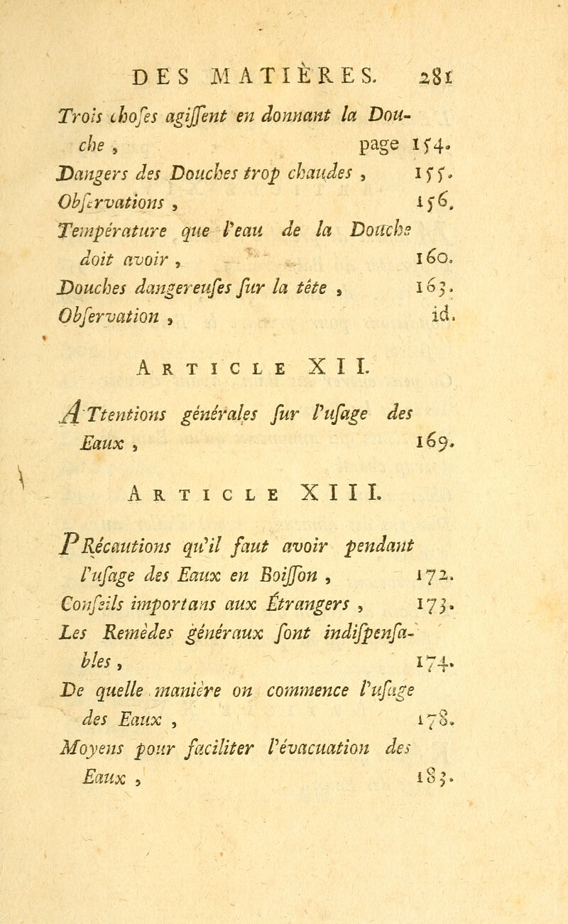 DES MATIERES. ^8i Ti'ols chofes agiffent en donnant la Dou- che , page IC4, Dangers des Douches trop chaifjes , iff. Observations , ifô. Température que l'eau de la Doncbs doit avoir 5 I ^o. Douches dangereufes fur la tête , 163. Ohfervation , id. Article XII. Ji'Ttentions générales fur Pufage des Eaux 5 169* Article XIII. PRécautions qiCil faut avoir pendant Pufage des Eaux en Boiffon , 172. Confsils import ans aux Étrangers , 173. Les Remèdes généraux font indifpenfa- bles, 174. De quelle. rnanière on commence Ihtfage des Eaux , 170. Moyens pour faciliter ^évacuation des Eaux 5 i^h