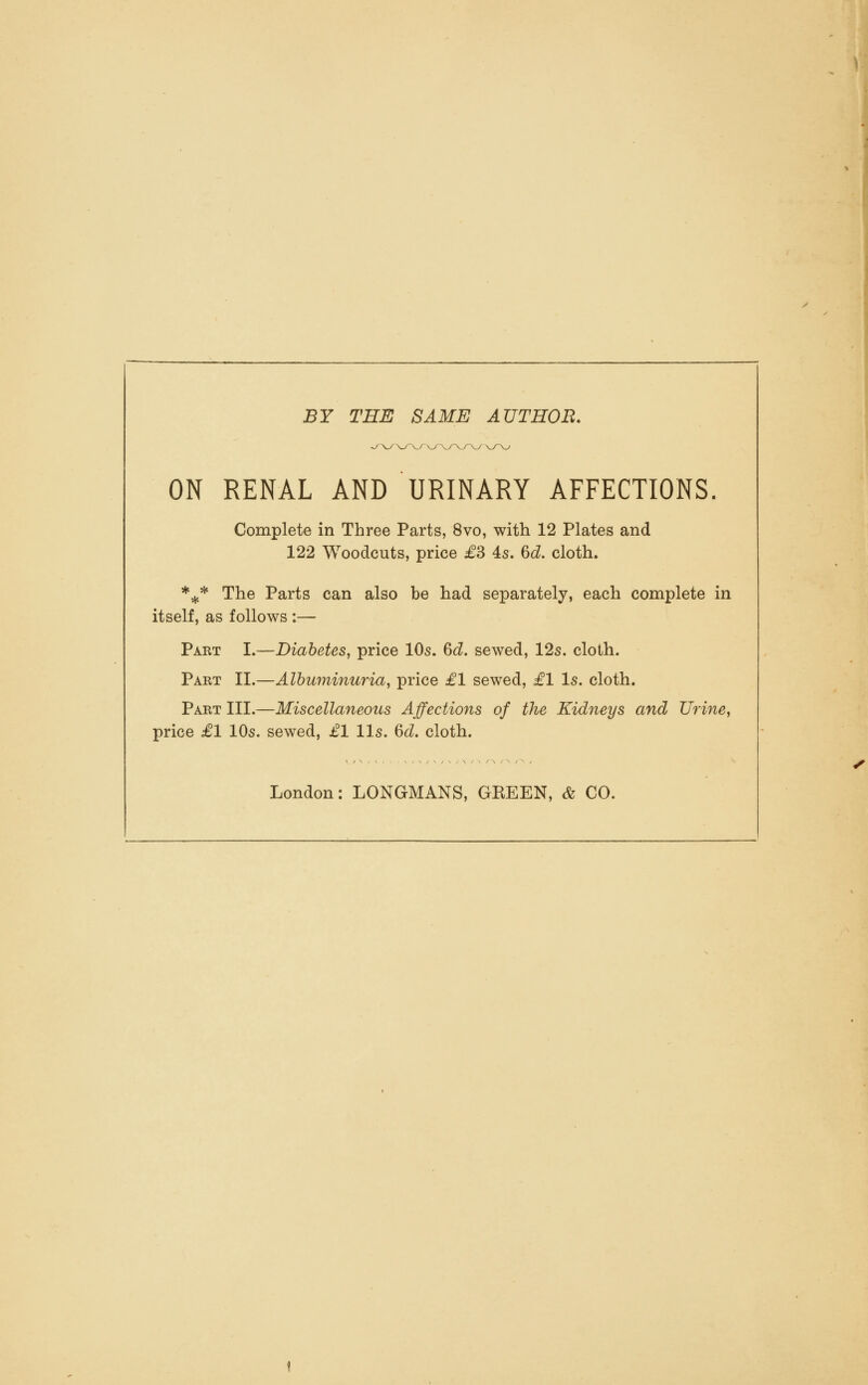 BY THE SAME AUTHOR. ^V/\-/-v./ ON RENAL AND URINARY AFFECTIONS. Complete in Three Parts, 8vo, with 12 Plates and 122 Woodcuts, price £3 4s. 6d. cloth. *^* The Parts can also be had separately, each complete in itself, as follows :— Part I.—Diabetes, price IO5. 6d, sewed, 12s. cloth. Part II.—Albuminuria, price £1 sewed, £1 Is. cloth. Part III.—Miscellaneous Affections of the Kidneys and Urine, price £1 10s. sewed, £1 lis. 6<i. cloth. London: LONGMANS, GREEN, & CO.